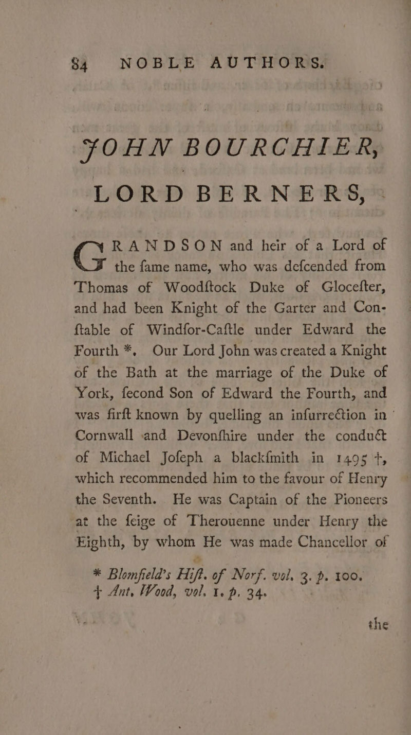 ¥OHN BOURCHIER, LORD BERNERS, RANDSOWN and heir of a Lord of the fame name, who was defcended from Thomas of Woodftock Duke of Glocefter, and had been Knight of the Garter and Con- {table of Windfor-Caftle under Edward the Fourth *, Our Lord John was created a Knight of the Bath at the marriage of the Duke of York, fecond Son of Edward the Fourth, and was firft known by quelling an infurreétion in Cornwall and Devonfhire under the conduct of Michael Jofeph a blackfmith in 1495 4+, which recommended him to the favour of Henry the Seventh. He was Captain of the Pioneers at the feige of Therouenne under Henry the Eighth, by ica He was made Chancellor of * Blomfiela’s Hip. of Norf. val, 3: p. 100. + Ant, Wood, vol. 1. p. 34. the