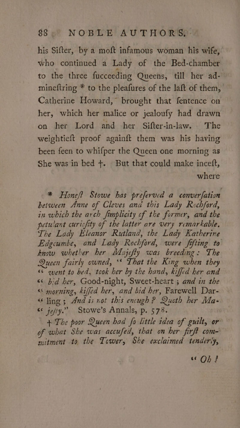his Sifter, by a moft infamous woman his wife, who continued a Lady of the Bed-chamber to the three fucceeding Queens, till her ad- mineftring * to the pleafures of the laft of them, Catherine Howard,” brought that fentence on her, which her malice or jealoufy had drawn on her Lord and her Sifter-in-law. The weightieft proof againft them was his having been feen to whifper the Queen one morning as She was in bed +. But that could make inceft, where * Honeft Stowe has preferved a converfation between Anne of Cleves and this Lady Rochford, in which the arch fimplicity of the former, and the petulant curicfity of the latter are very remarkable, The Lady Eleanor Rutland, the Lady Katherine Edgcumbe, and Lady Rochford, were fifting to Anow whether her Mazefty was breeding: The Queen fairly owned, ** That the King when they ‘© quent to bed, took her by the hand, kiffed her and &lt;&lt; bd her, Good-night, Sweet-heart ; and in the “‘ morning, kiffed her, and bid her, Farewell Dar- “Jing ; And zs not this encugh ? Queth her Ma- “* jejty.” Stowe’s Annals, p. 578. + The poor Queen had fo little idea of guilt, or of what She was accufed, that on her firft com- mitment to the Tower, She exclaimed tenderly, ‘6 Oo