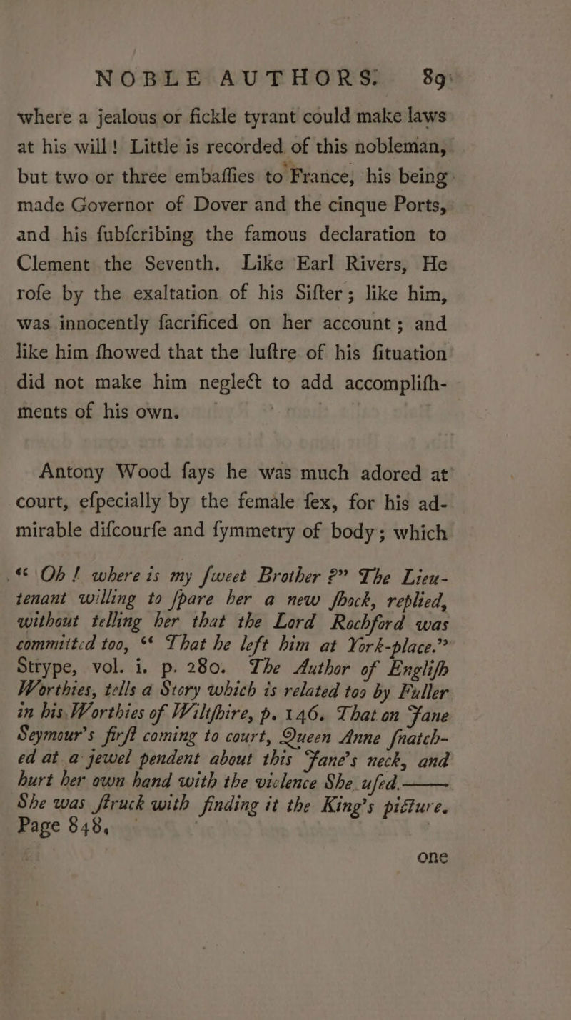 where a jealous or fickle tyrant could make laws at his will! Little is recorded of this nobleman, but two or three embaflies to France, his being made Governor of Dover and the cinque Ports, and his fubfcribing the famous declaration to Clement the Seventh. Like Earl Rivers, He rofe by the exaltation of his Sifter; like him, was innocently facrificed on her account; and like him fhowed that the luftre of his fituation did not make him neglect to add accomplifh- ments of his own. | Antony Wood fays he was much adored at’ court, efpecially by the female fex, for his ad- mirable difcourfe and fymmetry of body; which Ob! where is my fweet Brother 2” The Lieu- tenant willing to pare her a new Jfhack, replied, without telling ber that the Lord Rochford was committed too, ** That he left him at York-place.” Strype, vol. i. p. 280. The Author of Englifh Worthies, tells a Story which is related too by Fuller in his, Worthies of Wiltfbire, p. 146. That on Fane Seymour's firft coming to court, Queen Anne fnatch- ed at a jewel pendent about this Fane's neck, and burt her own hand with the viclence She. ufed. She was fruck with finding it the King’s pifture. Page 848, | one
