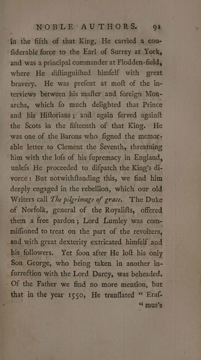 ‘jn the fifth of that King, He carried a con- fiderable force to the Earl of Surrey at York, and was a principal commander at Flodden-field, where He diftinguifhed himfelf with great bravery. He was prefent at moft of the in- terviews between his mafter and foreign Mon- archs, which fo much delighted that Prince and his Hiftorians; and again ferved againft the Scots in the fifteenth of that King. He was one of the Barons who figned the memor- able letter to Clement the Seventh, threatning him with the lofs of his fupremacy in England, unlefs He proceeded to difpatch the King’s di- vorce: But notwithftanding this, we find him deeply engaged in the rebellion, which our old Writers call The pilgrimage of grace. The Duke of Norfolk, general of the Royalifts, offered them a free pardon; Lord Lumley was com- miffioned to treat on the part of the revolters, and with great dexterity extricated himfelf and his followers. Yet foon after He loft his only Son George, who being taken in another in- furreétion with the Lord Darcy, was beheaded, Of the Father we find no more mention, but that in the year 1550, He tranflated “ Eraf- ‘* mus’s