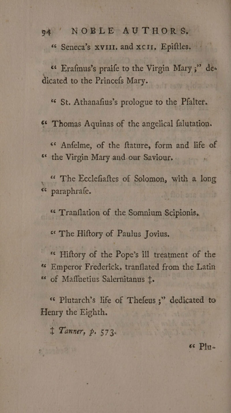 “© Seneca’s xvil1. and xci1, Epiftles. - _ §¢ Erafmus’s praife to the Virgin Mary ;” des dicated to the Princefs Mary. “¢ St. Athanafius’s prologue to the Pfalter. ¢*&gt; Thomas Aquinas of the angelical falutation. &lt;¢ Anfelme, of the ftature, form and life of ‘* the Virgin Mary and.our Saviour. . “« The Ecclefiaftes of Solomon, with a long paraphrafe. ‘ &amp; n © Tranflation of the Somnium Scipionis, « The Hiftory of Paulus Jovius. 4 Hiftory of the Pope’s ill treatment of the Emperor Frederick, tranflated from the Latin of Maffuetius Salernitanus ¢. ow nw an n *¢ Plutarch’s life of Thefeus ;” dedicated to Henry the Eighth. t Lanner, p. 573. 6c Plu-