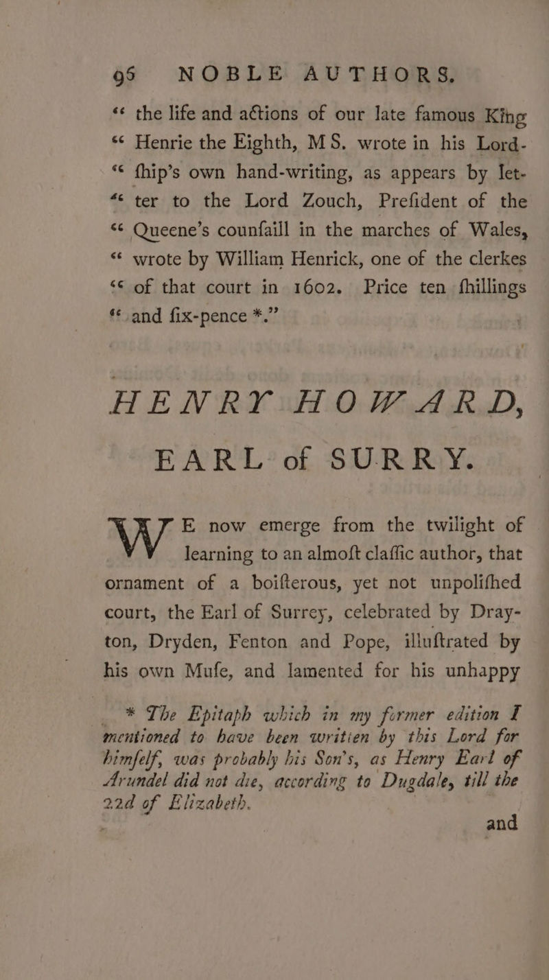 «¢ the life and actions of our Jate famous King *¢ Henrie the Eighth, MS. wrote in his Lord- *¢ fhip’s own hand-writing, as appears by Iet- “&lt; ter to the Lord Zouch, Prefident of the “© Queene’s counfaill in the marches of Wales, ** wrote by William Henrick, one of the clerkes ‘© of that court in 1602. Price ten fhillings *¢ and fix-pence *.” HENRY HOWARD, EARL of SURRY. E now emerge from the twilight of learning to an almoft claffic author, that ornament of a boifterous, yet not unpolifhed court, the Earl of Surrey, celebrated by Dray- ton, Dryden, Fenton and Pope, illuftrated by his own Mufe, and lamented for his unhappy _ * The Epitaph which in my former edition I mentioned to have been writien by this Lord for himfelf, was probably his Son’s, as Henry Earl of Arundel did not die, according to Dugdale, till the 22d of Elizabeth. and