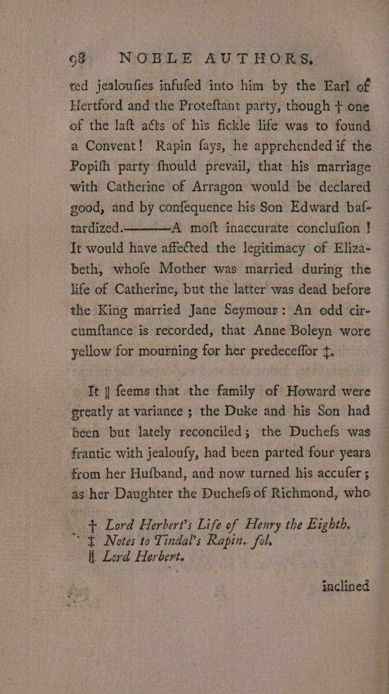 ted jealoufies infufed into him by the Earl of Hertford and the Proteftant party, though + one of the laft aéts of his fickle life was to found a Convent! Rapin fays, he apprehended if the Popith party fhould prevail, that his marriage with Catherine of Arragon would be declared good, and by confequence his Son Edward baf- tardized. A moft inaccurate conclufion ! It would have affected the legitimacy of Eliza- beth, whofe Mother was married during the life of Catherine, but the latter was dead before the King married Jane Seymour: An odd cir- cumftance is recorded, that Anne Boleyn wore yellow for mourning for her predeceffor +. It |! feems that the family of Howard were greatly at variance ; the Duke and his Son had been but lately reconciled; the Duchefs was | frantic with jealoufy, had been parted four years from her Hufband, and now turned his accufer ; as her Daughter the Duchefs of Richmond, who + Lord Herbert’s Life of Henry the Eighth. Notes to Tindal’s Rapin. fal, ll. Lord Herbert. inclined