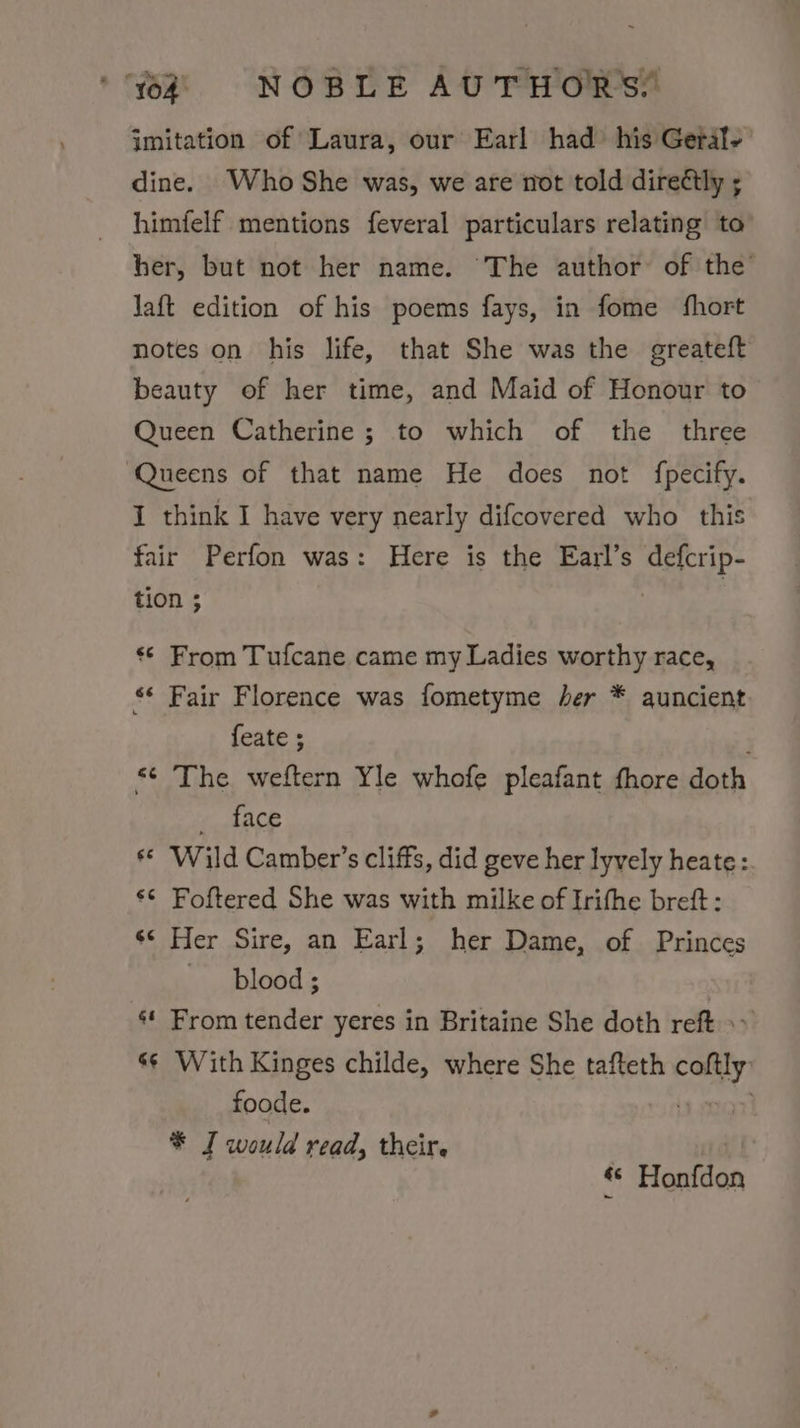 jmitation of Laura, our Earl had his Geral- dine. Who She was, we are not told directly ; himfelf mentions feveral particulars relating to’ her, but not her name. The author of the Jaft edition of his poems fays, in fome fhort notes on his life, that She was the greateft beauty of her time, and Maid of Honour to Queen Catherine; to which of the three ‘Queens of that name He does not fpecify. I think I have very nearly difcovered who this fair Perfon was: Here is the Earl’s defcrip- tion ; «© From Tufcane came my Ladies worthy race, “ Fair Florence was fometyme her * quncient feate ; &lt;&lt; The weftern Yle whofe pleafant fhore doth dace «© ‘Wild Camber’s cliffs, did geve her lyvely heate :. ‘* Foftered She was with milke of Irithe brett: s* Her Sire, an Earl; her Dame, of Princes blood ; : From tender yeres in Britaine She doth reft »~ s¢ With Kinges childe, where She tafteth aah foode. * I would read, their. : ! «« Honfdon