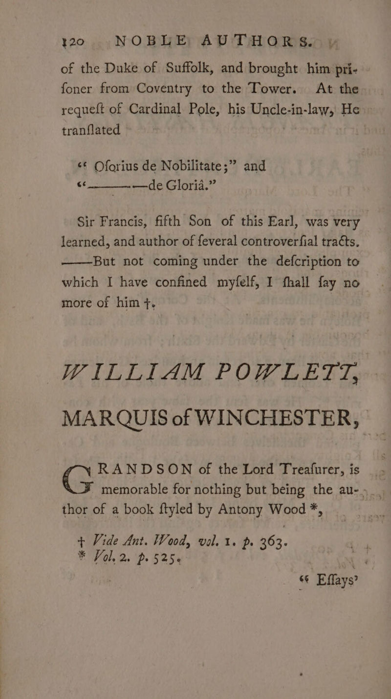 of the Duke of Suffolk, and brought him pri- foner from Coventry to the Tower. At the | requeft of Cardinal Pole, his Uncle-in-law, He tranflated ‘¢ Oforius de Nobilitate;” and Tt —de Gloria.” Sir Francis, fifth Son of this Earl, was very learned, and author of feveral controverfial tracts. But not coming under the defcription to which I have confined myfelf, I fhall fay no more of him +. WILLIAM POWLETT, MARQUIS of WINCHESTER, &amp; RANDSON of the Lord Treafurer, is thor of a book ftyled by Antony Wood *, + Vide Ant. Wood, val. 1. p. 263. * Vol. 2. p. 525¢ bh Effays