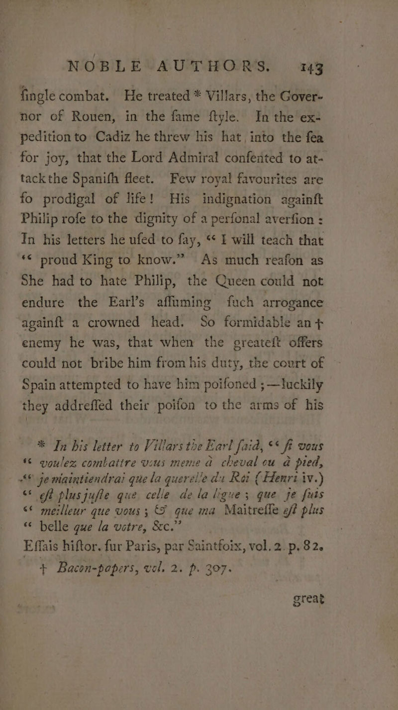 fingle combat. He treated * Villars, the Gover- nor of Rouen, in the fame ftyle. In the ex- pedition to Cadiz he threw his hat, into the fea for joy, that the Lord Admiral confented to at- tackthe Spanifh fleet. Few royal favourites are fo prodigal of life! His indignation againft Philip rofe to the dignity of a perfonal averfion : In his letters he ufed to fay, * I will teach that ‘© proud King to know.” As much reafon as She had to hate Philip, the Queen could not endure the Earl’s affuming fuch arrogance againft a crowned head. So formidable an + enemy he was, that when the greateft offers could not bribe him from his duty, the court of Spain attempted to have him poifoned ; —luckily they addreffed their poifon to the arms of his * In bis letter to Villars the Earl faid, ** f Vous *© voulez combatire usus meme ad cheval ou a pied, “© jemaintiendrai que la querel lie du Rot (Henri iv.) “* off plusjufle que celle dela ligue; que je futs &lt;* meilleur que vous ; que ma Maitreffe eff plus “ belle que la vetre, &amp;c.” Effais hiftor. fur Paris, par Saintfoix, vol.2.p. 82. + Bacon-papers, vol. 2. p. 307. greag