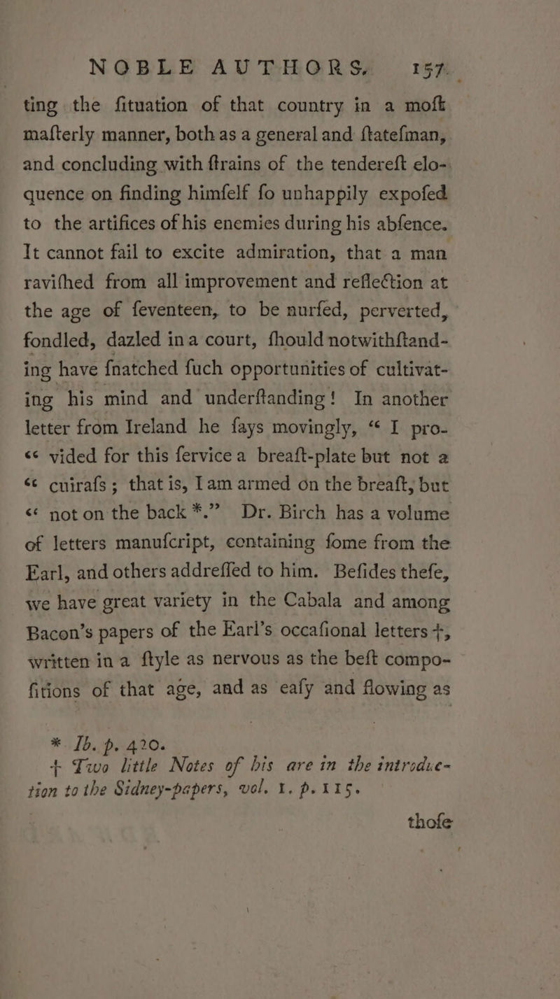 ting the fituation of that country in a moft mafterly manner, both as a general and ftatefman, and concluding with ftrains of the tendereft elo-. quence on finding himfelf fo unhappily expofed to the artifices of his enemies during his abfence. Tt cannot fail to excite admiration, that a man ravifhed from all improvement and reflection at the age of feventeen, to be nurfed, perverted, fondled, dazled ina court, fhould notwithftand- ing have fnatched fuch opportunities of cultivat- ing his mind and underftanding! In another letter from Ireland he fays movingly, “ I pro- &lt;&lt; vided for this fervice a breaft-plate but not a ‘¢ cnirafs; that is, lam armed on the breaft, but &lt;¢ not on the back *.” Dr. Birch has a volume of letters manufcript, centaining fome from the Earl, and others addreffed to him. Befides thefe, we have great variety in the Cabala and among Bacon’s papers of the Earl’s occafional letters +, written in a ftyle as nervous as the beft compo- fitions of that age, and as eafy and flowing as *. 1b. p. 420. + Two little Notes of bis are in the introdue- tion to the Sidney-papers, vol. 1. p. 115. thofe