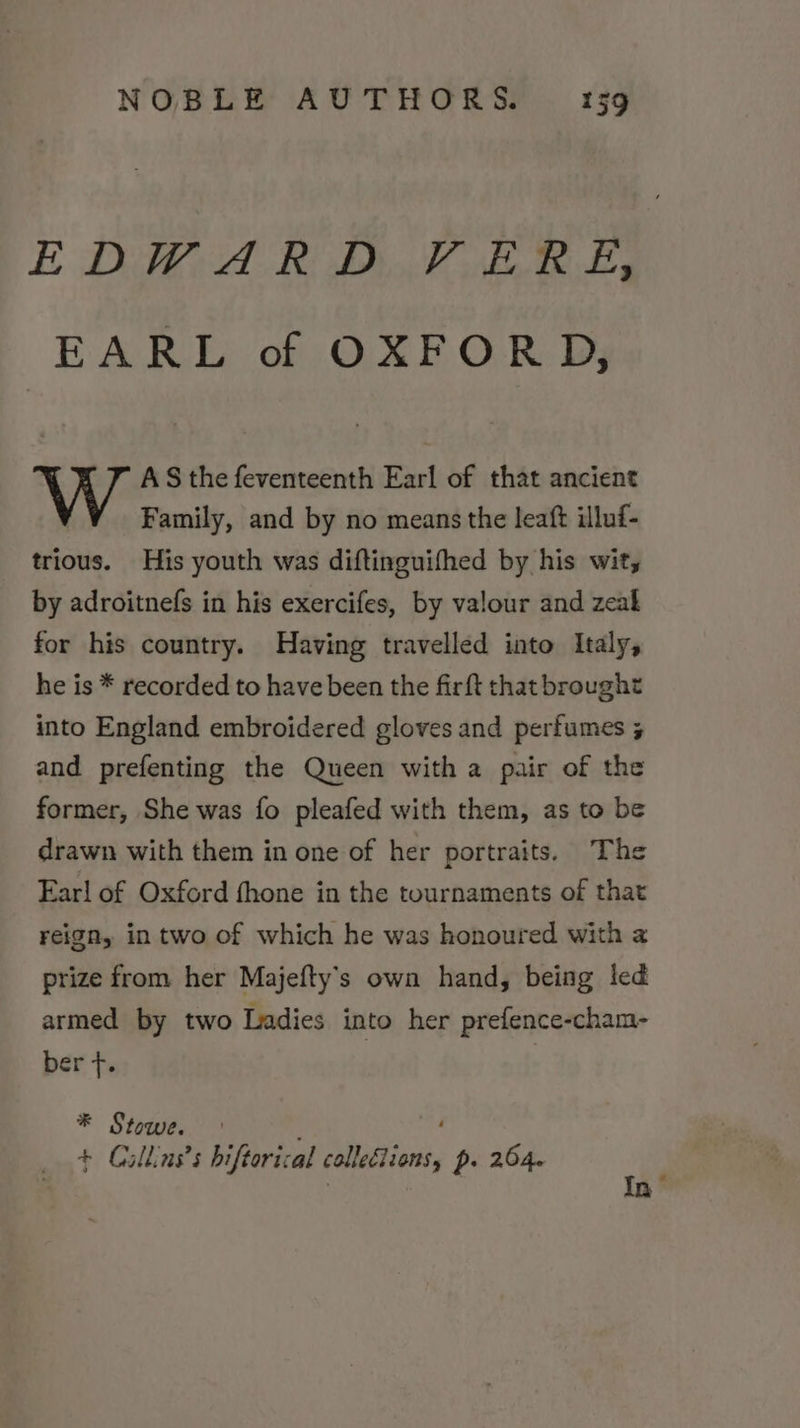 EDWARD VERE, EARL of OXFORD, AS the feventeenth Earl of that ancient Family, and by no means the leaft illuf- trious. His youth was diftinguifhed by his wit, by adroitnefs in his exercifes, by valour and zeal for his country. Having travelled into Italy, he is * recorded to have been the firft that brought into England embroidered gloves and perfumes 5 and prefenting the Queen with a pair of the former, She was fo pleafed with them, as to be drawn with them in one of her portraits. The Ear! of Oxford fhone in the tournaments of that reign, in two of which he was honoured with 2 prize from her Majefty’s own hand, being led armed by two Ladies into her prefence-cham- bert *® Stowe. + Cullins’s hiftorical cllesions p. 264.