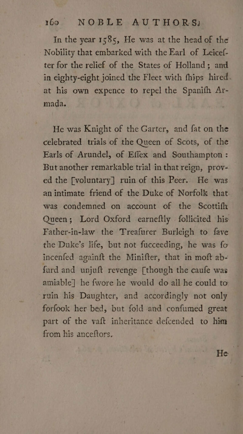 In the year 1585, He was at the head of the Nobility that embarked with the Earl of Leicef- ter for the relief of the States of Holland; and in eighty-eight joined the Flect with thips hired. at his own expence to repel the Spanifh Ar- mada. He was Knight of the Garter, and fat on the celebrated trials of the Queen of Scots, of the Earls of Arundel, of Effex and Southampton : But another remarkable trial in that reign, prov- ed the [voluntary] ruin of this Peer. He was an intimate friend of the Duke of Norfolk that. was condemned on account of the Scottifh Queen; Lord Oxford earneftly follicited his Father-in-law the Treafurer Burleigh to fave the Duke’s life, but not fucceeding, he was fo incenfed againft the Minifter, that in moft ab- fard and unjuft revenge [though the caufe was amiable] he fwore he would do all he could to ruin his Daughter, and accordingly not only forfook her bed, but fold and confumed great part of the vaft inheritance defcended to him from his anceftors. . tell