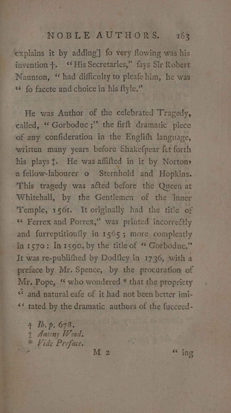 invention}. ‘* His Secretaries,” fays Sir Robert Naunton, “had difficulty to pleafe him, he was «¢ fo facete and choice in his ftyle.” He was Author of the celebrated Tragedy, called, ‘* Gorboduc ;” the firft dramatic piece of any confideration in the Englith language, written many years before Shakefpear fet forth his playst. He was affifted in it by Norton» a fellow-labourer o Sternhold and Hopkins. This tragedy was acted before the Queen at Whitehall, by the Gentlemen of the inner Temple, 1561. It originally had the title of ‘© Ferrex and Porrex,” was printed incorreétly and furreptitioufly in 1565 3; more compleatly in 1570: In 1590, by the title of ‘* Gorboduc.” It was re-publifhed by Dodfley in 1736, with a preface by Mr. Spence, by the procuration of Mr. Pope, ‘¢ who wondered * that the propriety &lt; and natural eafe of it had not been better imi- &lt;* tated by the dramatic authors of the fucceed- + 1b. p. 678. + Antony Wood. * Vide Preface. Ing ae ae: eee