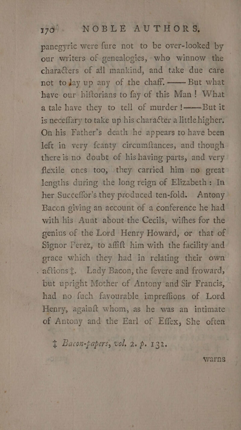 panegyric were fure not to be over-looked by our writers of genealogies, who winnow the chara&amp;ters of all mankind, and take due care not tojay up any of the chaff. But what have our hiftorians to fay of this Man! What But it is neceffary to take up his character a little higher. a tale have they to tell of murder! On his Father’s death he appears to have been left in very fcanty circumftances, and though there is no doubt of his having parts, and very flexile ones too, they carried him no great lengths during the long reign of Elizabeth: In her Succeffor’s they produced ten-fold. Antony Bacon giving an account of a conference he had with his Aunt about the Cecils, withes for the genius of the Lord Henry Howard, or that of Signor Perez, to affift him with the facility and grace which they had in relating their own . a€tions {. Lady Bacon, the fevere and froward, but upright Mother of Antony and Sir Francis, had no fuch favourable impreffions of Lord Henry, againft whom, as he was an intimate of Antony and the Earl of Effex, She often t Bacon-fapers, vol. 2. p. 132. warns