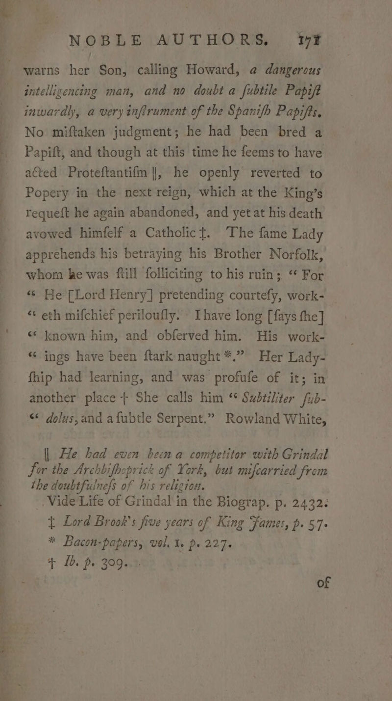 warns her Son, calling Howard, @ dangerous intelligencing man, and no doubt a fubtile Papift inwardly, a very infirument of the Spanifh Papifts, No miftaken judgment; he had been bred a Papift, and though at this time he feems to have acted Proteftantifm ||, he openly reverted to Popery in the next reign, which at the King’s requeft he again abandoned, and yet at his death avowed himfelf a Catholic{. The fame Lady apprehends his betraying his Brother Norfolk, whorn ke was ftill folliciting to his ruin; “ For «© He [Lord Henry] pretending courtefy, work- ** eth mifchief periloufly. [have long [fays the] ‘© known him, and obferved him. His work- ‘“‘ ings have been ftark naught *.” Her Lady- fhip had learning, and was profufe of it; in another place + She calls him “ Sudtiliter fub- &lt;* dolus,and afubtle Serpent.” Rowland White, || He had even been a competitor with Grindal Sor the Archbifhoprick of York, but mifcarried from the doubtfulnefs of his religion. _, Vide Life of Grindal in the Biograp. p. 2432¢ { Lord Brook’s five years of King Fames, p. 57. * Bacon-papers, vol, ls p. 227. + Ib. p. 309..°. of