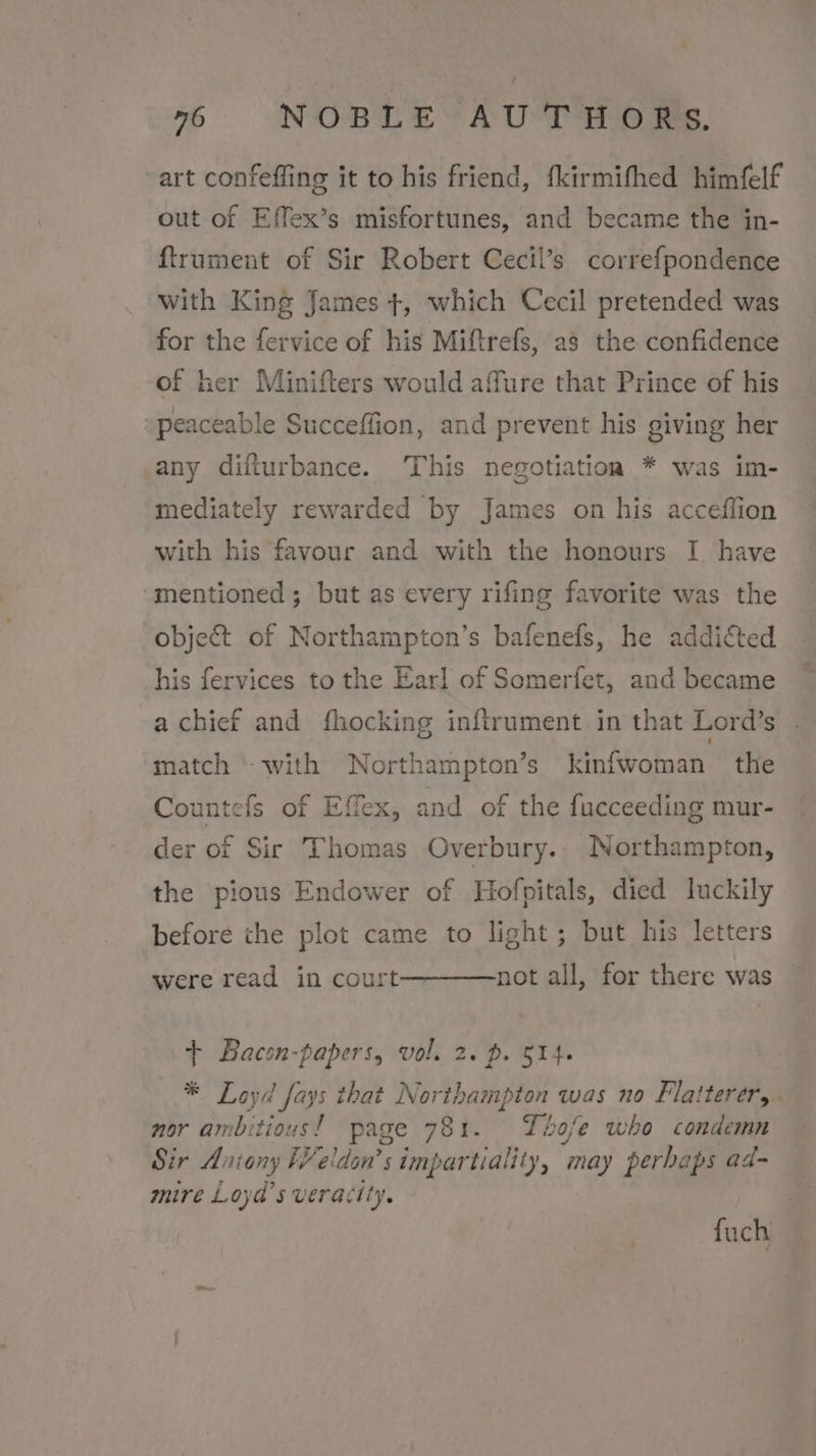 art confeffing it to his friend, fkirmifhed himfelf out of Effex’s misfortunes, and became the in- ftrument of Sir Robert Cecil’s correfpondence with King James +, which Cecil pretended was for the fervice of his Miftrefs, as the confidence of her Minifters would affure that Prince of his “peaceable Succeffion, and prevent his giving her any difturbance. This negotiation * was im- mediately rewarded by James on his acceflion with his favour and with the honours I have mentioned; but as every rifing favorite was the object of Northampton’s bafenefs, he addicted his fervices to the Earl of Somerfet, and became a chief and fhocking inftrument in that Lord’s match “with Northampton’s kinfwoman the Countefs of Effex, and of the fucceeding mur- der of Sir Thomas Overbury.. Northampton, the pious Endower of Hofpitals, died luckily before the plot came to light; but his letters not all, for there was were read in court + Bacon-papers, vol. 2. p. 514. * Loyd fays that Northampton was no Flatterer,. nor ambitious! page 781. Thofe who condemn Sir Aviany FV eldon’s impartiality, ‘may perhaps ad- mire Loyd’s veracity. fuch