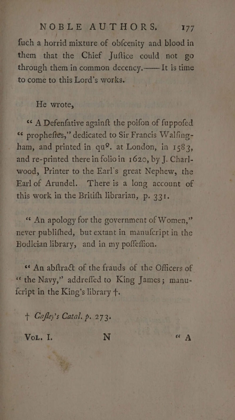 fuch a horrid mixture of obfcenity and blood in them that the Chief Juftice could not go through them in common decency.—— It is time to come to this Lord’s works. He wrote, &lt;&lt; A Defenfative againft the poifon of fuppofed “¢ propheffes,”’ dedicated to Sir Francis Walfing- _ ham, and printed in qu®. at London, in 1583, and re-printed there in folioin 1620, by J. Charl- wood, Printer to the Earl’s great Nephew, the Earl of Arundel. There is a long account of this work in the Britifh librarian, p. 331. «© An apology for the government of Women,” never publifhed, but extant in manufcript in the Bodician library, and in my poffeffion. «© An abftract of the frauds of the Officers of “the Navy,” addreffed to King James; manu- icript in the King’s library f. + Cafley’s Catal. p. 273. VoL. I. N “A