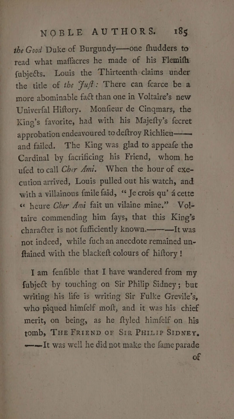 the Good Duke of Burgundy——one fhudders to read what maflacres he made of his Flemifh fubjeéts. Louis the Thirteenth claims under the title of the Fuff: There can fcarce be a more abominable faét than one in Voltaire’s new Univerfal Hiftory. Monfieur de Cinqmars, the King’s favorite, had with his Majefty’s fecret approbation endeavoured to deftroy Richlieuo—— and failed. The King was glad to appeafe the Cardinal by facrificing his Friend, whom. he ufed to call Cher Ami. When the hour of exe- cution arrived, Louis pulled out his watch, and with a villainous fmilefaid, “‘ Jecrois qu’ 4 cette ‘¢ heure Cher Ami fait un vilaine mine.” Vol- taire commending him fays, that this King’s charaéter is not fufficiently known.——-—It was not indeed, while fuch an anecdote remained un- ftained with the blackeft colours of hiftory ! Iam fenfible that I have wandered from my fubject by touching on Sir Philip Sidney; but writing his life is writing Sir Fulke Grevile’s, who piqued himfelf moft, and it was his chief merit, on being, as he ftyled himfelf on his tomb, Tue FRIEND oF Siz Puruip SIDNEY, ——It was well he did not make the fame parade of