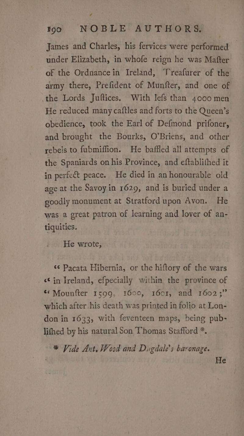 # loo NOBLE AUTHORS. James and Charles, his fervices were performed : under Elizabeth, in whofe reign he was Mafter of the Ordnancein Ireland, Treafurer of the army there, Prefident of Munfter, and one of the Lords Juftices. With lefs than 4000 men He reduced many caftles and forts to the Queen’s obedience, took the Earl of Defmond prifoner, and brought the Bourks, O’Briens, and other rebels to fubmiffion. He baffled all attempts of the Spaniards on his Province, and eftablifhed it in perfect peace. He died in an honourable old age at the Savoy in 1629, and is buried under a goodly monument at Stratford upon Avon. He was a great patron of learning and lover of an- tiquities. He wrote, &lt;¢ Pacata Hibernia, or the hiftory of the wars _ in Ireland, efpecially within the province of &lt;&lt; Mounfter 1599, 1600, 1601, and 1602;” which after.his death was printed in folio at Lon- don in 1633, with feventeen maps, being pub- lithed by his natural Son Thomas Stafford *. * Vide Ant. Wood and Dugdale’s baronage. He