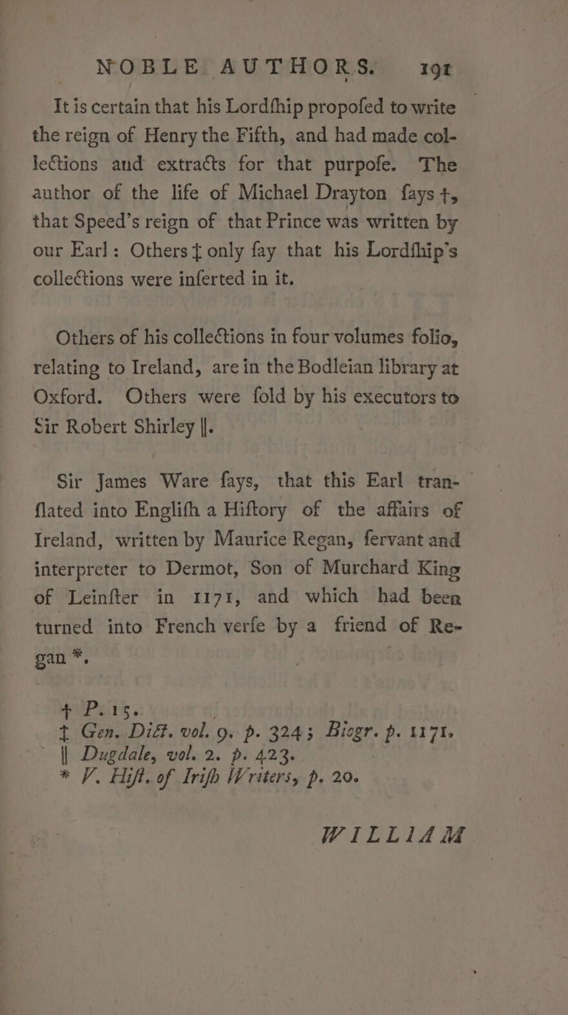 It is certain that his Lordship propofed to write _ the reign of Henry the Fifth, and had made col- leGtions and extracts for that purpofe. The author of the life of Michael Drayton fays +, that Speed’s reign of that Prince was written by our Earl: Others} only fay that his Lordfhip’s collections were inferted in it. Others of his collections in four volumes folio, relating to Ireland, are in the Bodleian library at Oxford. Others were fold by his executors to Sir Robert Shirley |]. Sir James Ware fays, that this Earl tran-— flated into Englifh a Hiftory of the affairs of Ireland, written by Maurice Regan, fervant and interpreter to Dermot, Son of Murchard King of Leinfter in 1171, and which had beer turned into French verfe by a friend of Re- gan*, + P.15. t Gen. DiG. vol. 9. p. 3243 Biogr. p. 1171. | Dugdale, vol. 2. p. 423. * V. Aift. of Irifh Writers, p. 20. WILLIAM