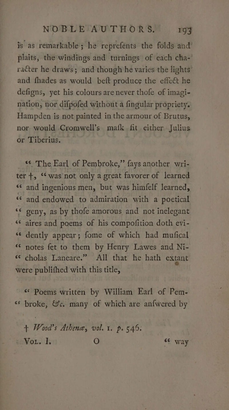 is as remarkable; he reprefénts the folds and plaits, the windings and turnings of each cha- racter he draws; and though he varies the lights” and fhades as would beft produce the effect he defigns, yet his colours are never thofe of imagi- nation, nor difpofed without a fingular propriety. Hampden is not painted in the armour of Brutus, nor would Cromwell’s mafk fit either Julius or Tiberius. _ $6 The Earl of Pembroke,” fays another wri- ter +, ‘‘ was not only a great favorer of learned *¢ and ingenious men, but was himfelf learned, ‘© and endowed to admiration with a poetical ‘© geny, as by thofe amorous and not inelegant _ $6 aires and poems of his compofition doth evi- &lt;¢ dently appear; fome of which had mufical &lt;¢ notes fet to them by Henry Lawes and Ni- «¢ cholas Laneare.” All that he hath extant were publifhed with this title, &lt;* Poems written by William Earl of Pem- ** broke, &amp;c. many of which are anfwered by + Wood's Athena, vol. 1. p. 546. eaV ou. Is O 66 way