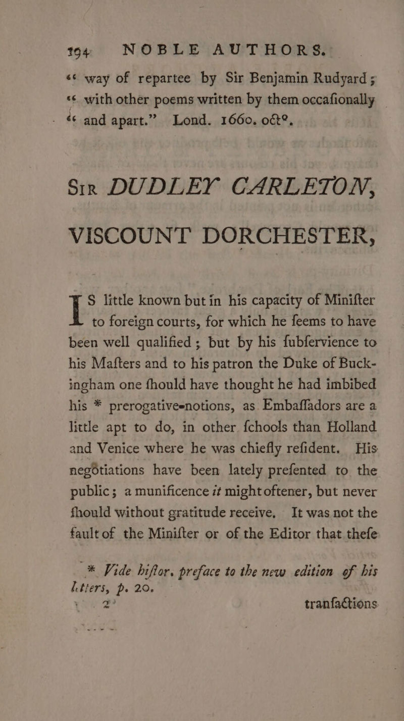 «© way of repartee by Sir Benjamin Rudyard ; ‘¢ with other poems written by them occafionally . € and apart.” Lond. 1660. o€&amp;?, Sir DUDLEY CARLETON, VISCOUNT DORCHESTER, S little known but in his capacity of Minifter to foreign courts, for which he feems to have been well qualified ; but by his fubfervience to his Mafters and to his patron the Duke of Buck- ingham one fhould have thought he had imbibed his * prerogativeenotions, as Embaffadors are a little apt to do, in other. fchools than Holland and Venice where he was chiefly refident. His negotiations have been lately prefented to the public; a munificence :¢ might oftener, but never fhould without gratitude receive, It was not the fault of the Minifter or of the Editor that thefe * Vide hiflor, preface to the new edition of his Letters, p- 20. rae 2 tranfactions