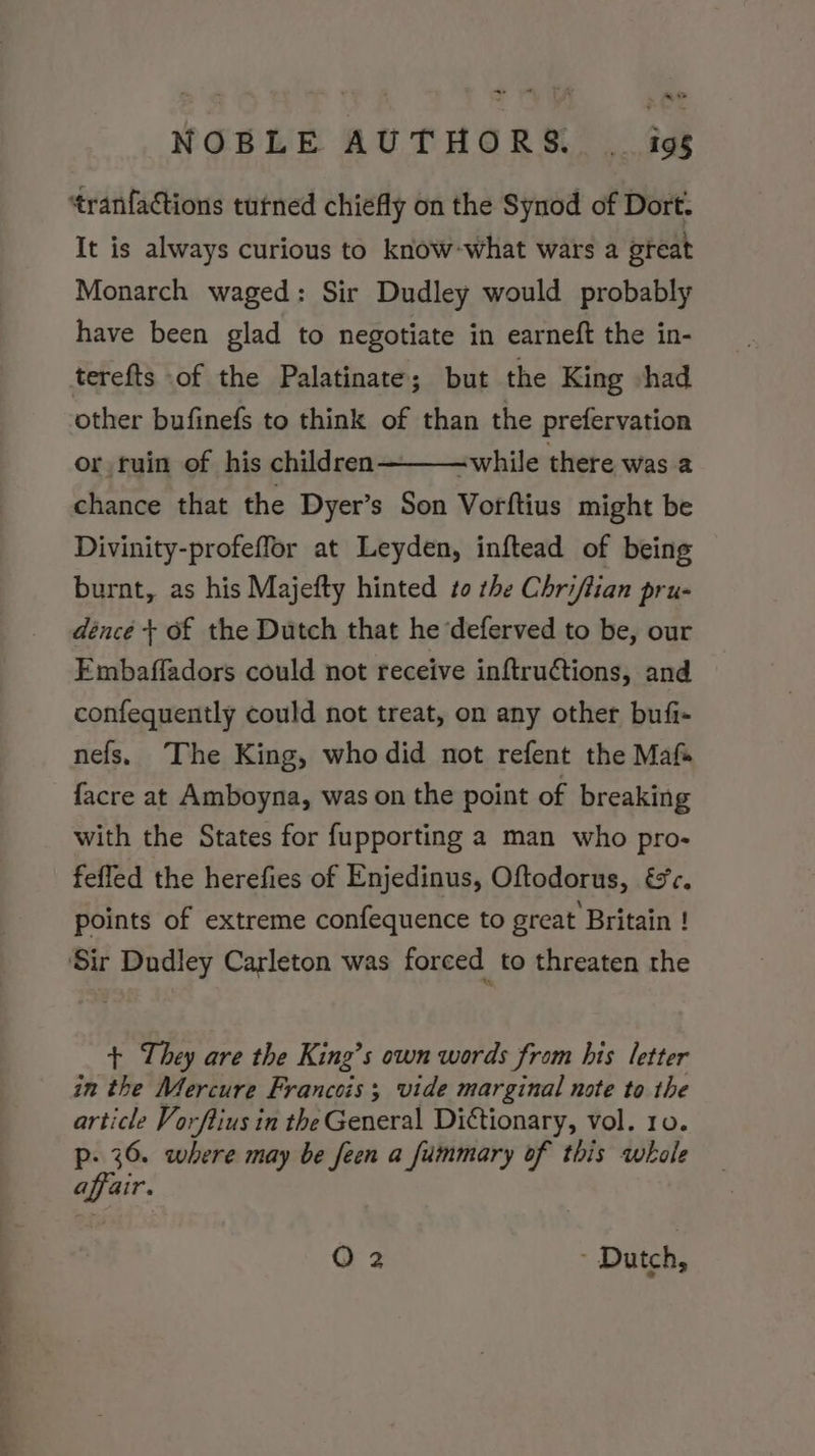 ~ « NOBLE AUTHORS. . igs tranfactions turned chiefly on the Synod of Dort. It is always curious to know-what wars a great Monarch waged: Sir Dudley would probably have been glad to negotiate in earneft the in- terefts of the Palatinate; but the King shad other bufinefs to think of than the prefervation or ruin of his children -while there was a chance that the Dyer’s Son Vorftius might be Divinity-profeffor at Leyden, inftead of being burnt, as his Majefty hinted to the Chriftian pru- dénce + of the Dutch that he ‘deferved to be, our Embaffadors could not receive inftruétions, and confequently could not treat, on any other bufi- nefs, The King, who did not refent the Maf facre at Amboyna, was on the point of breaking with the States for fupporting a man who pro- fefled the herefies of Enjedinus, Oftodorus, €&amp;c. points of extreme confequence to great Britain ! ‘Sir Dudley Carleton was forced to threaten the + They are the King’s own words from his letter in the Mercure Francois; vide marginal note to the article Vorftius in the General Dictionary, vol. ro. p- 36. where may be feen a fummary of this whole affair.