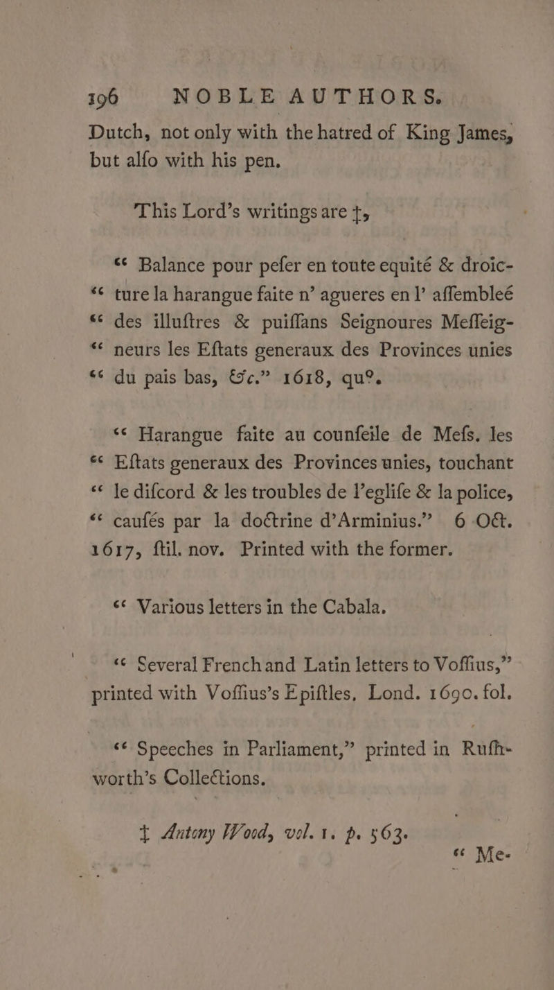 Dutch, not only with the hatred of King James, but alfo with his pen. This Lord’s writings are t, «¢ Balance pour pefer en toute equité &amp; droic- a on ture la harangue faite n’ agueres en |’ affembleé des illuftres &amp; puiffans Seignoures Mefleig- neurs les Eftats generaux des Provinces unies du pais bas, &amp;c.” 1618, qu®. a“ n a n tal “n ‘‘ Harangue faite au counfeile de Mefs. les Eftats generaux des Provinces unies, touchant le difcord &amp; les troubles de Veglife &amp; la police, caufés par la doétrine d’Arminius.” 6 O&amp;. 1617, ftil. nov. Printed with the former. a n nw nw n nn ¢¢ Various letters in the Cabala. ‘¢ Several Frenchand Latin letters to Voffius,” printed with Voffius’s Epiftles, Lond. 1690. fol. &lt;¢ Speeches in Parliament,” printed in Rufh- worth’s Collections. t Antony Word, vel. 1. p. 563. « Me.