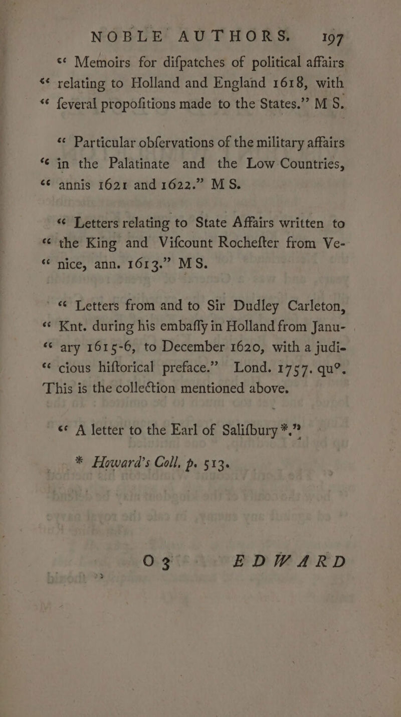 a “a a “a na n ta) nn nw n “a an ¢e NOBLE AUTHORS. 197 ** Memoirs for difpatches of political affairs relating to Holland and England 1618, with feveral propofitions made to the States.” MS. «¢ Particular obfervations of the military affairs in the Palatinate and the Low Countries, annis 1621 and 1622.” MS. « Letters relating to State Affairs written to the King and Vifcount Rochefter from Ve- Nice, ann. 1613.” MS. “ Letters from and to Sir Dudley Carleton, Knt. during his embafly in Holland from Janu- c¢ cious hiftorical preface.” Lond. 1757. qu?. * Howard’s Coll, p. 513.