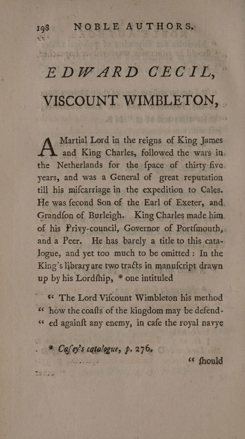 EDWARD CECIL, VISCOUNT WIMBLETON, Martial Lord in the reigns of King James and King Charles, followed the wars in, the Netherlands for the fpace of thirty-five, years, and was a General of great reputation till his mifcarriage in the expedition to Cales. He was fecond Son of the Earl of Exeter, and, Grandfon of Burleigh. King Charles made him of his Privy-council, Governor of Portfmouth,, anda Peer. He has barely a title to this cata- Jogue, and yet too much to be omitted : In the King’s library are two tracts in manufcript drawn up by his Lordfhip, * one intituled €¢ The Lord Vifcount Wimbleton his method how the coafts of the kingdom may be defend- “¢ ed again{ft any enemy, in cafe the royal navye * Cafey’s catalogue, p. 276» eiolings &amp;€ fhould