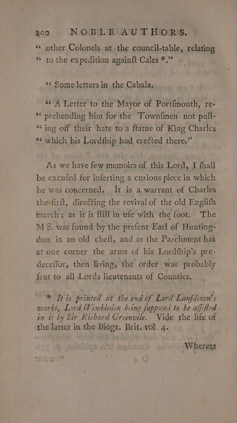 «© other Colonels at the council-table, relating *« to the expedition againft Cales *.” . _ ** Some letters in the Cabala. “¢ A Letter to the Mayor of Portfinouth, re- ** prehending him for the ~Townfmen not pull- “ing off their hats to a ftatue of King Charles “© which his Lordfhip had. ere¢ted there.” As we have few memoirs of this Lord, I fhall be excufed for inferting a Curious piece in which he was concerned, -It is a warrant of Charles the-firft, directing the revival of the old Englifh ynarch; as it is fill in ufe with the foot. The M S. was found by the prefent Earl of Hunting: don in an old cheft, and as the Parchment has at one corner the arms of his Lordfhip’s pre- deceffor, then living, the order was probably fent to all Lords lieutenants of Counties, * Tt is printed at the end of Lord Lanfdewn’ works, Lird Wimbledon being fuppoled to be affified in it by Sir Richard Greenvile. Vide the life of the latter in the Biogr. Brit. vol. 4. Whereas