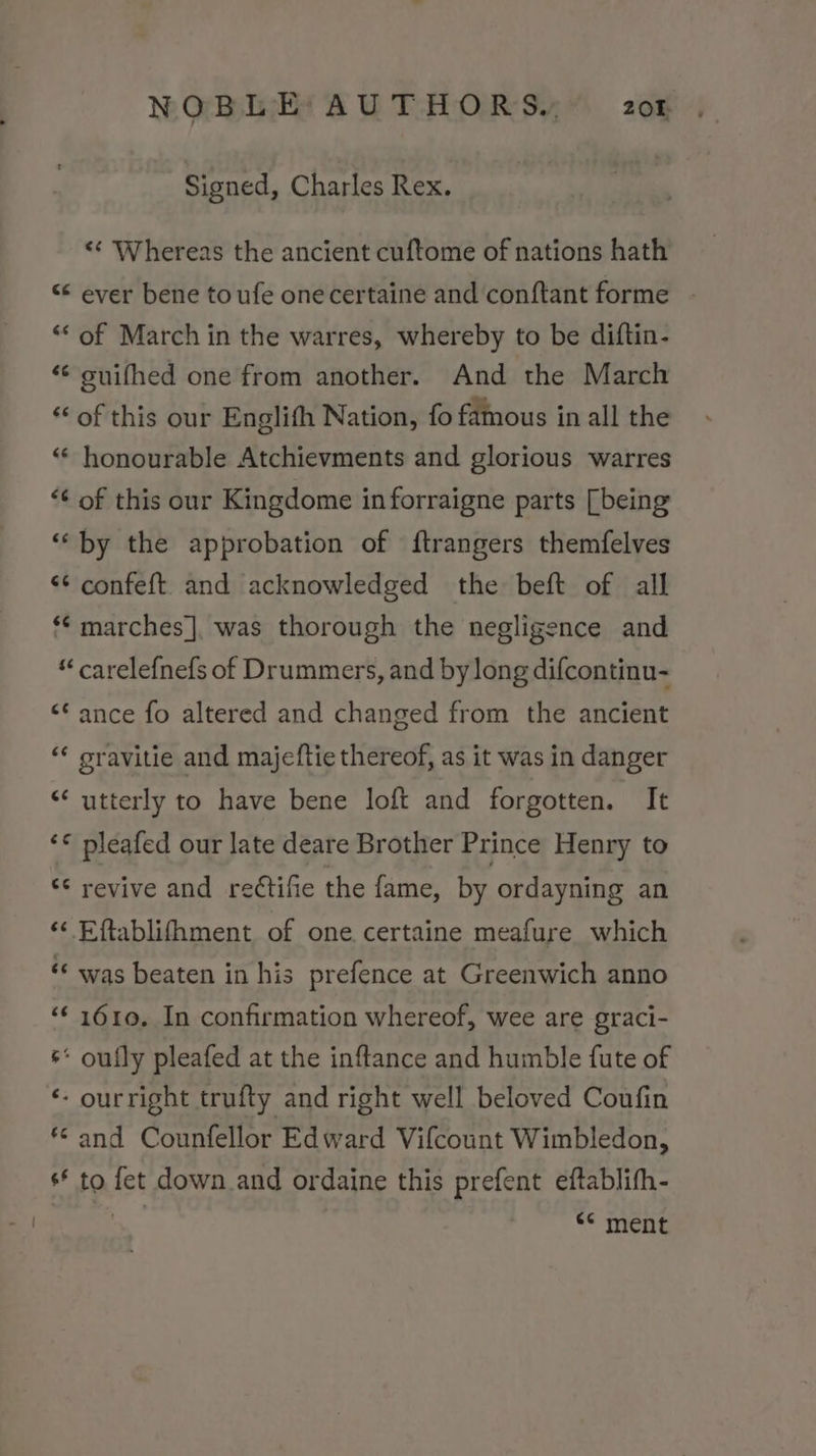 Signed, Charles Rex. ‘¢ Whereas the ancient cuftome of nations hath “¢ ever bene toufe onecertaine and conftant forme - ‘* of March in the warres, whereby to be diftin- “© suifhed one from another. And the March « of this our Englith Nation, fo famous in all the “* honourable Atchievments and glorious warres “¢ of this our Kingdome in forraigne parts [being ‘by the approbation of ftrangers themfelves “¢ confeft and acknowledged the beft of all *¢ marches], was thorough the negligence and “ carelefnefs of Drummers, and by long difcontinu- &lt;¢ ance fo altered and changed from the ancient “ gravitie and majeftie thereof, as it was in danger “utterly to have bene loft and forgotten. It ‘© pleafed our late deare Brother Prince Henry to “ revive and reétifie the fame, by ordayning an ‘&lt; Eftablifhment of one certaine meafure which «¢ was beaten in his prefence at Greenwich anno ‘€ 1610. In confirmation whereof, wee are graci- s* oufly pleafed at the inftance and humble fute of ‘- ourright trufty and right well beloved Coufin *© and Counfellor Edward Vifcount Wimbledon, s* to fet down and ordaine this prefent eftablith- 7 &lt;* ment