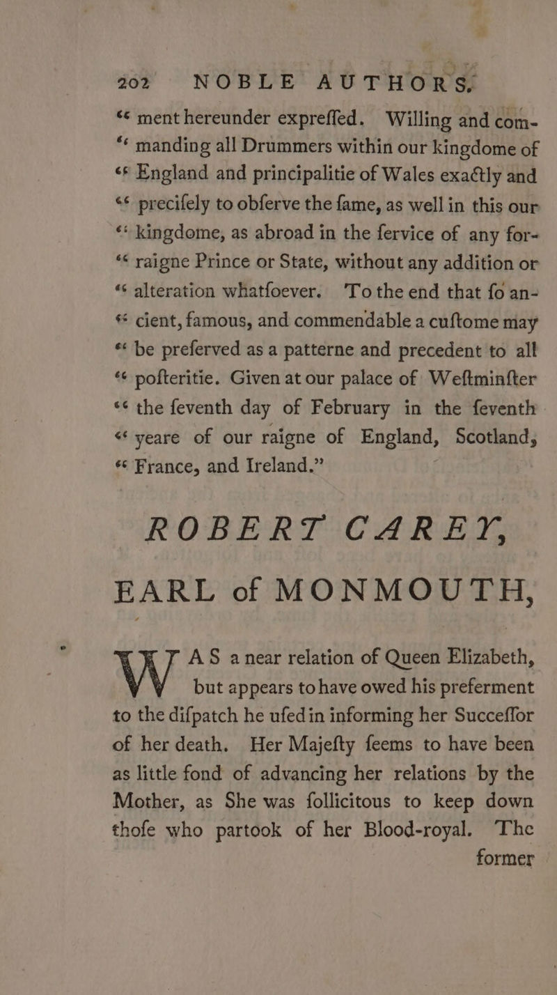 ‘© ment hereunder expreffed. Willing and com- * manding all Drummers within our kingdome of &lt;* England and principalitie of Wales exaétly and ‘¢ precifely to obferve the fame, as well in this our ‘* kingdome, as abroad in the fervice of any for- ‘&lt; raigne Prince or State, without any addition or ‘&lt; alteration whatfoever. To the end that fo an- * cient, famous, and commendable a cuftome may * be preferved as a patterne and precedent to all ‘¢ pofteritie. Given at our palace of Weftminfter «¢ the feventh day of February in the feventh &lt; yeare of our raigne of England, Scotland, ¢¢ France, and Ireland.” ROBERT CAREY, EARL of MONMOUTH, AS anear relation of Queen Elizabeth, but appears to have owed his preferment to the difpatch he ufedin informing her Succeffor of her death. Her Majefty feems to have been as little fond of advancing her relations by the Mother, as She was follicitous to keep down thofe who partook of her Blood-royal. The former