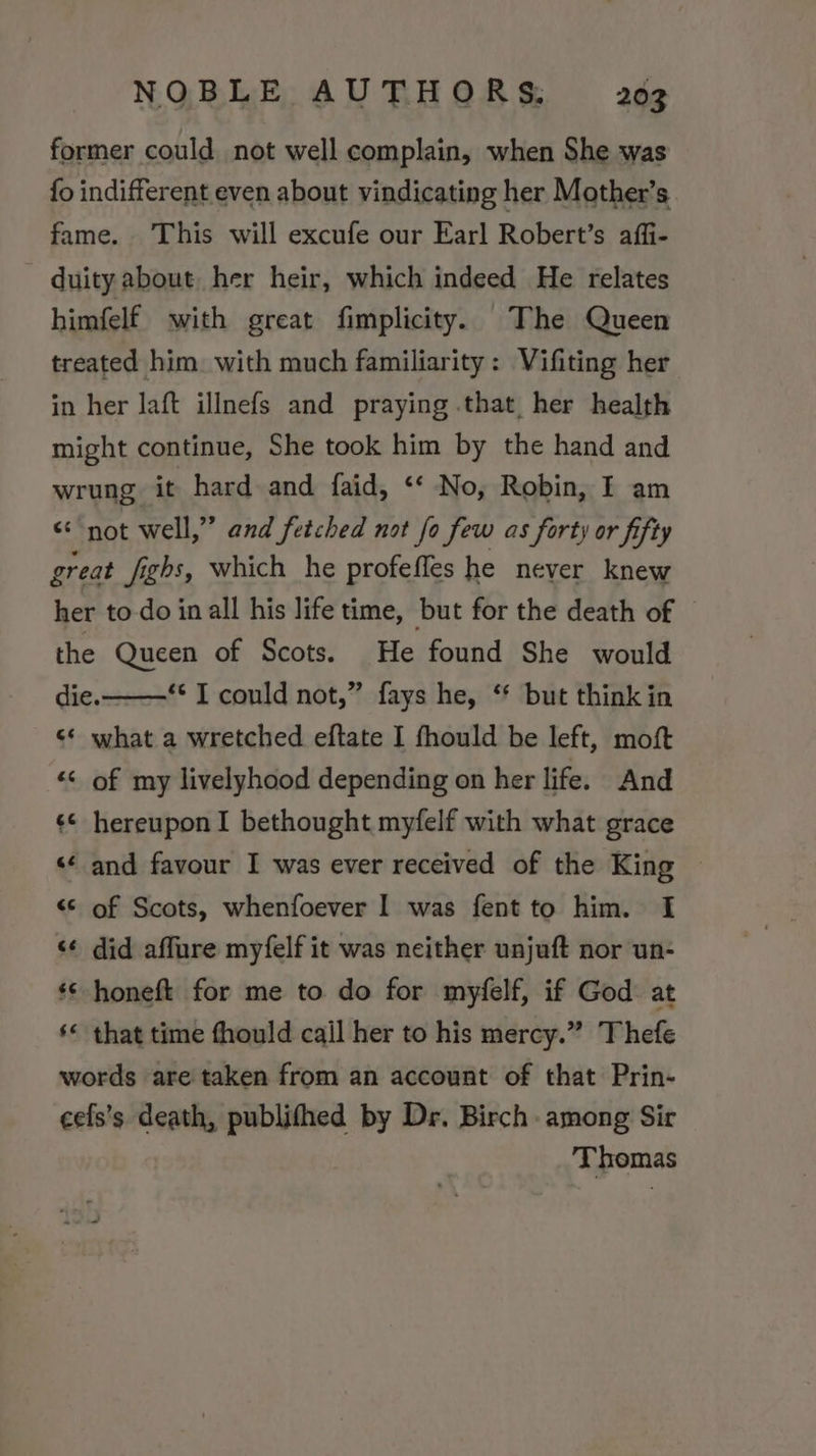 former could not well complain, when She was fo indifferent even about vindicating her Mother’s fame. This will excufe our Earl Robert’s affi- duity about her heir, which indeed He relates himfelf with great fimplicity. The Queen treated him with much familiarity: Vifiting her in her laft illnefs and praying that her health might continue, She took him by the hand and wrung it hard and faid, ‘‘ No, Robin, I am &lt;&lt; not well,” and fetched not fo few as forty or fifty great fighs, which he profefles he never knew her to-do in all his life time, but for the death of the Queen of Scots. He found She would die. *¢ T could not,” fays he, ‘* but think in ¢* what a wretched eftate I fhould be left, moft «&lt; of my livelyhood depending on her life. And ¢* hereuponI bethought myfelf with what grace ‘«¢ and favour I was ever received of the King ~ “© of Scots, whenfoever I was fent to him. I &lt;¢ did affure myfelf it was neither unjuft nor un- *¢ honeft for me to do for myfelf, if God at ‘« that time fhould cail her to his mercy.” Thefe words are taken from an account of that Prin- cefs’s death, publifhed by Dr. Birch among Sir Thomas