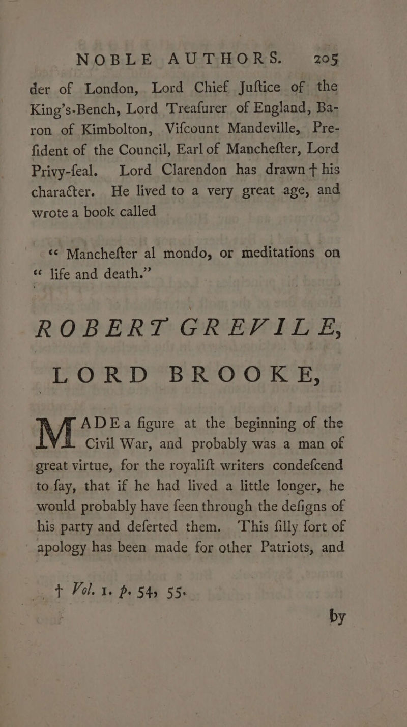 der of London, Lord Chief Juftice of the King’s-Bench, Lord 'Treafurer of England, Ba- ron of Kimbolton, Vifcount Mandeville, Pre- fident of the Council, Earl of Manchefter, Lord Privy-feal. Lord Clarendon has drawn +t his character. He lived to a very great age, and wrote a book called ‘¢ Manchefter al mondo, or meditations on «¢ life and death.” ROBERT GREVILE, LORD BROOKE, ADE a figure at the beginning of the Civil War, and probably was a man of great virtue, for the royalift writers condefcend to fay, that if he had lived a little longer, he would probably have feen through the defigns of his party and deferted them. ‘This filly fort of apology has been made for other Patriots, and Tol p 545 55. 2 by