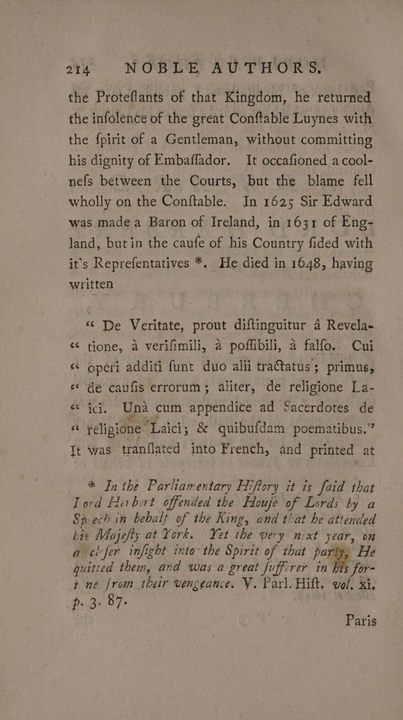 the Proteflants of that Kingdom, he returned the infolence of the great Conftable Luynes with the fpirit of a Gentleman, without committing his dignity of Embaffador. It occafioned a cool- nefs between the Courts, but the blame fell wholly on the Conftable. In 1625 Sir Edward was madea Baron of Ireland, in 1631 of Eng- land, but in the caufe of his Country fided with it's Reprefentatives *. He died in 1648, having written ‘© De Veritate, prout diftinguitur 4 Revela- “¢ tione, a verifimili, a poffibili, 4 falfo. Cui &lt; operi additi funt duo alii tra€tatus; primus, s¢ de caufis errorum; aliter, de religione La- &lt;¢ ici. Una cum appendice ad ‘acerdotes de Fs religione “Laici ; &amp; quibufdam poematibus.” It was tranflated into French, and printed at _ * Inthe Parliamentary Hiftory it is faid that Tord He bert offended the Houje of Lords by a Sp.ech in behalf of the King, end that he attended his Majefty at York. Yet the very nxt year, on avelvfer infight into the Spirit of that party, He quitted them, and was a great fuffirer in his for- t ne from their vengeance. Y. Parl. Hift. vol, xi. p. 3- 87. Paris