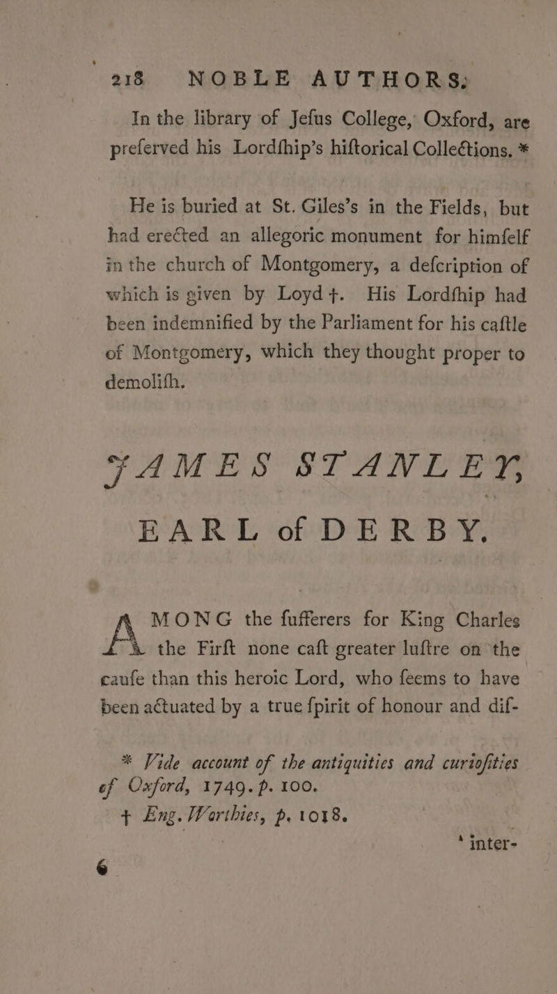 In the library of Jefus College, Oxford, are preferved his Lordfhip’s hiftorical Colleétions, * He is buried at St. Giles’s in the Fields, but had erected an allegoric monument for himfelf in the church of Montgomery, a defcription of which is given by Loyd+. His Lordfhip had been indemnified by the Parliament for his caftle of Montgomery, which they thought proper to demolith. ¥AMES STANLEY, EARL of DERBY, 2 MONG tthe fufferers for King Charles A the Firft none caft greater luftre on the caufe than this heroic Lord, who feems to have been actuated by a true fpirit of honour and dif- * Vide account of the antiquities and curiofities of Oxford, 1749. p. 100. ¢ Eng. Worthies, p. 1018. , ‘ inter-