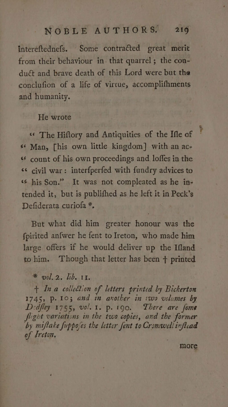 intereftednefs. Some contracted great merit from their behaviour in. that quarrel; the con- duét and brave death of this Lord were but the conclufion of a life of virtue, accomplifhments and humanity. He wrote ‘“¢ The Hiftory and Antiquities of the Ifle of ¢* Man, [his own little kingdom] with an ac- ¢* count of his own proceedings and loffes in the &lt;s civil war: interfperfed with fundry advices to ‘¢ his Son.” It was not compleated as he in- tended it, but is publifhed as he left it in Peck’s Defiderata curiofa *, But what did him greater honour was the {pirited anfwer he fent to Ireton, who made him large offers if he would deliver up the Ifand tohim. Though that letter has been + printed * yol.2. lib. 11. + Ina coileétion of letters printed by Bickerton 1745, Pp. 103 and in another in two volumes by Dedfley 1755, vol. 1. p. 190. There are fome Sight variations in the two copies, and the former by ara Juppojes the letter fent to Cromwell inftcad of Ireton. more er