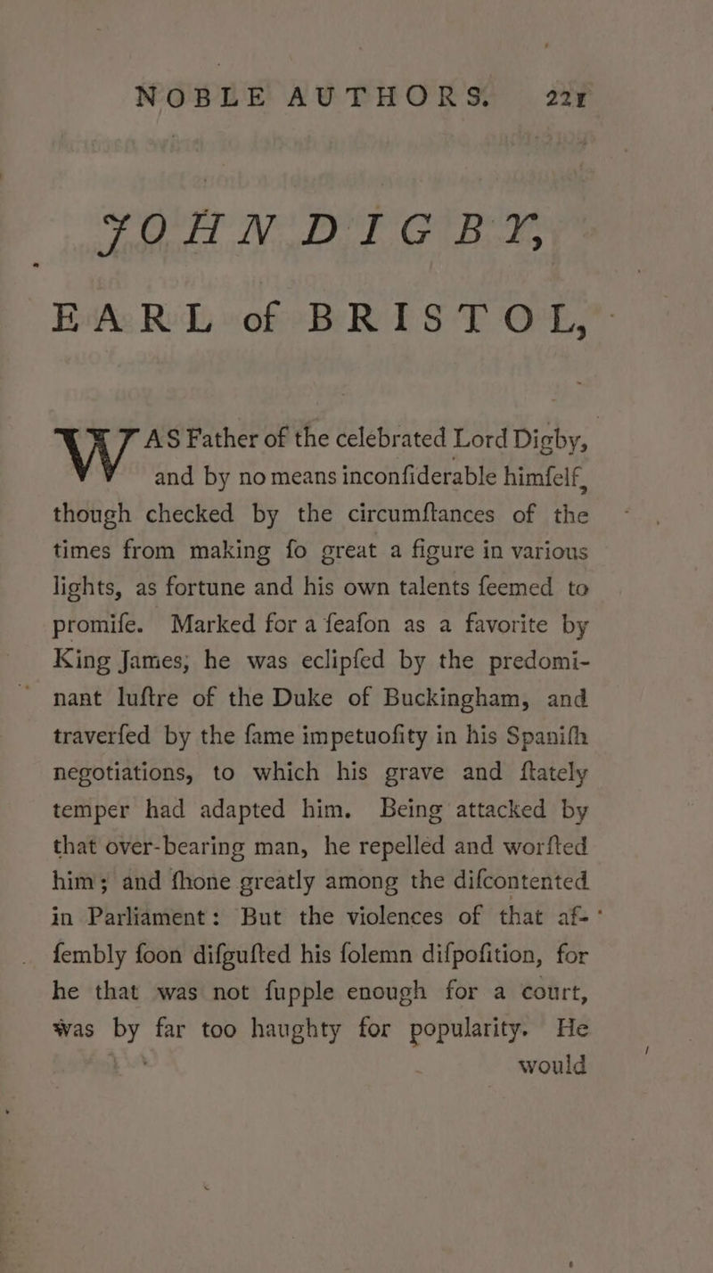 YOHN DIGBY, Bitte RD, woke BR 1ST O£, AS Father of the celebrated Lord Digby, and by no means inconfiderable himfelf, though checked by the circumftances of the times from making fo great a figure in various lights, as fortune and his own talents feemed to promife. Marked for a feafon as a favorite by King James; he was eclipfed by the predomi- nant luftre of the Duke of Buckingham, and traverfed by the fame impetuofity in his Spanifh negotiations, to which his grave and ftately temper had adapted him. Being attacked by that over-bearing man, he repelled and worfted him; and fhone greatly among the difcontented in Parliament: But the violences of that af-° fembly foon difgufted his folemn difpofition, for he that was not fupple enough for a court, was by far too haughty for popularity. He »™ would