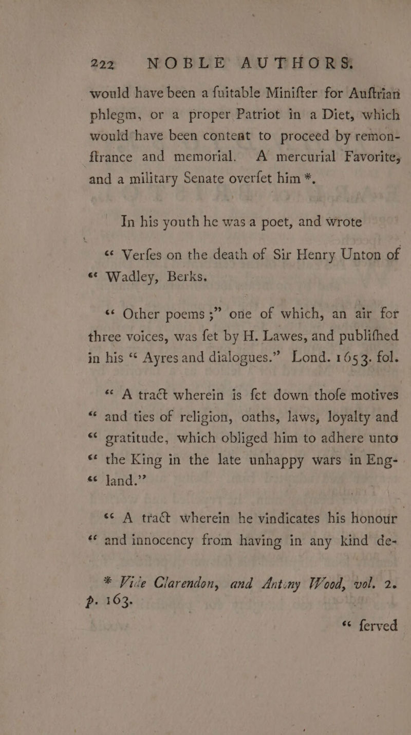 would have been a fuitable Minifter for Auftrian phlegm, or a proper Patriot in a Diet, which would have been conteat to proceed by remon- ftrance and memorial. A mercurial Favorite; and a military Senate overfet him *. In his youth he was a poet, and wrote &lt;¢ Verfes on the death of Sir Henry Unton of “* Wadley, Berks. &lt;* Other poems ;” one of which, an air for three voices, was fet by H. Lawes, and publifhed in his “‘ Ayres and dialogues.” Lond. 1653. fol. « A tract wherein is fet down thofe motives “ and ties of religion, oaths, laws, loyalty and &lt;¢ gratitude, which obliged him to adhere unto «* the King in the late unhappy wars in Eng- «¢ Jand.” ee A tract wherein he vindicates his honour ‘* and innocency from having in any kind de- * Vice Clarendon, and Antiny Wood, vol. 2. p. 163. ** ferved