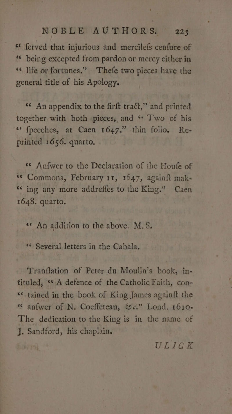 ‘© ferved that injurious and mercilefs cenfure of ‘*¢ being excepted from pardon or mercy either in ‘¢ life or fortunes.” Thefe two pieces have the general title of his Apology. «¢ An appendix to the firft tract,” and printed together with both pieces, and ‘** Iwo of his “* fpeeches, at Caen 1647.” thin folio, Re- printed 1656. quarto. «¢ Anfwer to the Declaration of the Houfe of ‘© Commons, February 11, 1547, again{t mak- ‘* ing any more addreffes to the King.” Caen 1648. quarto. | «* An addition to the above. M.S. *¢ Several letters in the Cabala. Tranflation of Peter du Moulin’s book, in- fituled, ** A defence of the Catholic Faith, con- &lt;* tained in the book of King James againft the ““ anfwer of .N. Coeffeteau, &amp;c.” Lond. 1610. The dedication to the King is in the name of J. Sandford, his chaplain. ULICK