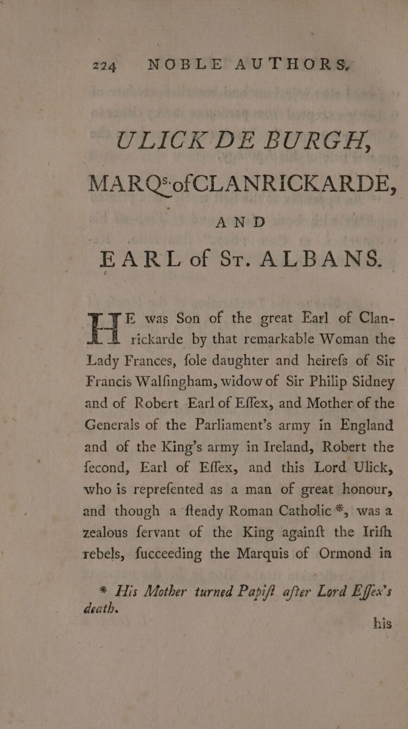 ULICK DE BURGH, MARQ*of CLANRICKARDE, AND EARL of St. ALBANS. FE was Son of the great Earl of Clan- a rickarde by that remarkable Woman the Lady Frances, fole daughter and heirefs of Sir Francis Walfingham, widow of Sir Philip Sidney and of Robert Earl of Effex, and Mother of the Generals of the Parliament’s army in England and of the King’s army in Ireland, Robert the fecond, Earl of Effex, and this Lord Ulick, who is reprefented as a man of great honour, and though a fteady Roman Catholic *, was a zealous fervant of the King againft the Irifh rebels, fucceeding the Marquis of Ormond ina * His Mother turned Papift after Lord Effex’s death. his