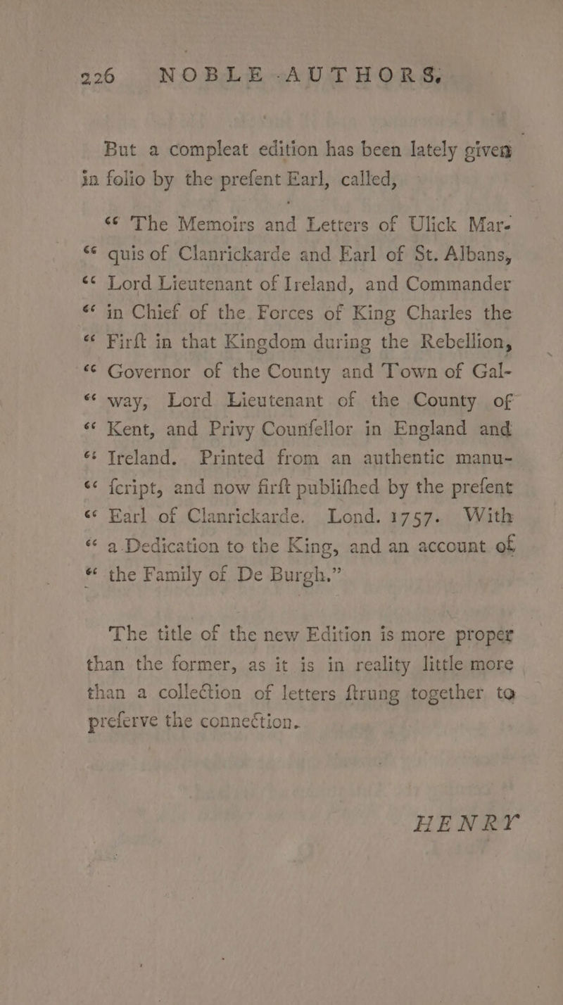 «© The Memoirs and Letters of Ulick Mars quis of Clanrickarde and Earl of St. Albans, Lord Lieutenant of Ireland, ‘and Commander in Chief of the Forces of King Charles the Firft in that Kingdom during the Rebellion, Governor of the County and Town of Gal- way, Lord Lieutenant of the County of Kent, and Privy Counfellor in England and {cript, and now firft publifhed by the prefent Earl of Clanrickarde. Lond. 1757. With a Dedication to the King, and an account of the Family of De Burgh.” The title of the new Edition is more proper HENRY