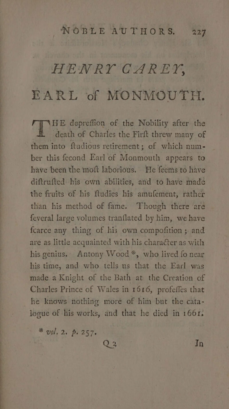 HENRY CAREY, EARL of MONMOUTH. HE depreflion of the Nobility after the fe death of Charles the Firft threw many of them into ftudious retirement; of which num- ber this fecond Earl of Monmouth appears to have been the moft laborious. He feems to have diftrufted his own abilities, and to have made the fruits of his ftudies his amufement, rather than his method of fame. Though there are feveral large volumes tranflated by him, we have {carce any thing of his own compofition ;. and are as little acquainted with his character as with his genius.. Antony Wood *, who lived fo near his time, and who tells us that the Earl was made a Knight of the Bath at the Creation of Charles Prince of Wales in 1616, profeffes that logue of his works, and that he died in 166r. * val, 2. ps 257. | 3 te. In