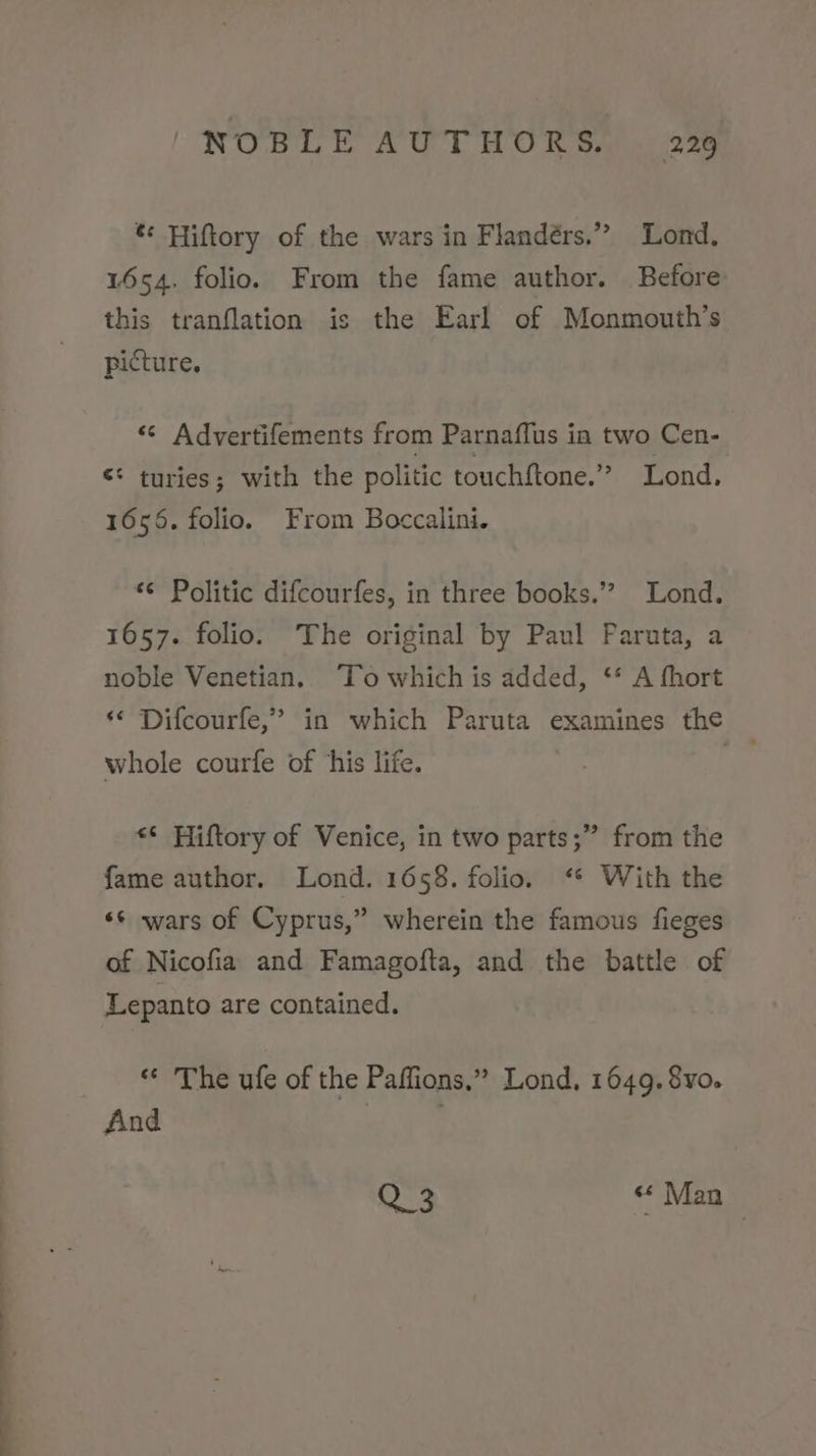 &amp; Hiftory of the wars in Flandérs.” Lond. 1654. folio. From the fame author. Before this tranflation is the Earl of Monmouth’s picture. “© Advertifements from Parnaflus in two Cen- ¢* turies; with the politic touchftone.” Lond, 1656. folio. From Boccalini. ‘© Politic difcourfes, in three books.’? Lond. 1657. folio. The original by Paul Paruta, a noble Venetian. To which is added, ‘* A fhort ‘¢ Difcourfe,” in which Paruta examines the whole courfe of his life. | &lt;* Hiftory of Venice, in two parts;” from the fame author. Lond. 1658. folio. ‘* With the «s wars of Cyprus,” wherein the famous fieges of Nicofia and Famagofta, and the battle of Lepanto are contained. « The ufe of the Paffions.” Lond, 1649. 8yo. And | | Q°2 “ Man