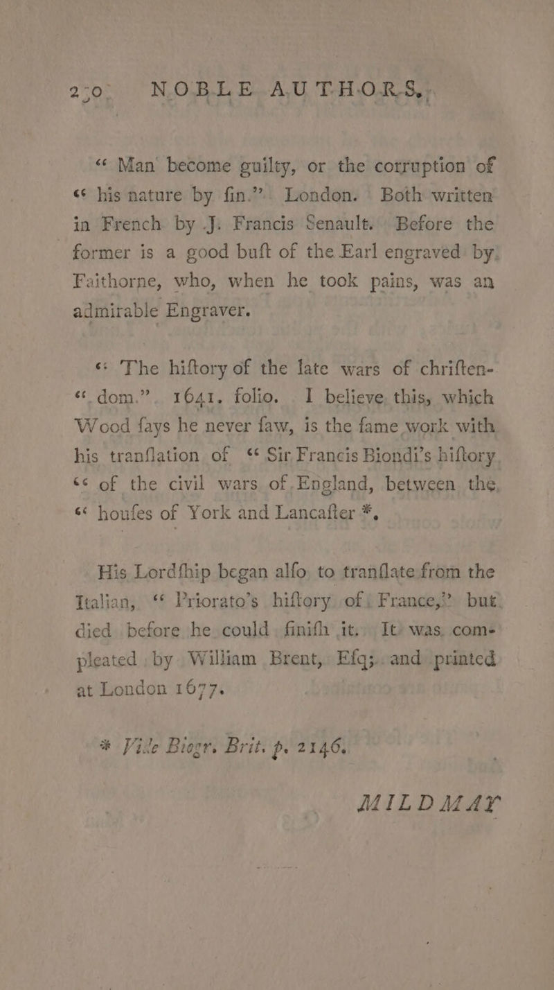 “‘ Man become guilty, or the corruption of «¢ his nature by fin.” London. | Both written in French by J. Francis Senault.. Before the former is a good buft of the Earl engraved. by, Faithorne, who, when he took pains, was an admirable Engraver. ‘* The hiftory of the late wars of chriften- « dom.” 1641. folio. _ I believe, this, which Wood fays he never faw, is the fame work with his tranflation of ‘* Sir Francis Biondi’s hiftory. ‘¢ of the civil wars of.England, between. the, «* houfes of York and Lancafter *, His Lordthip began alfo to tranflate from the Italian, ‘* Priorato’s hiftory of i France,” but. died before he could, finifh it, It» was. com- pleated , by William Brent, Efq;..and printed at London 1677. * Vile Biogr. Brit. p. 2146, MILD MAY