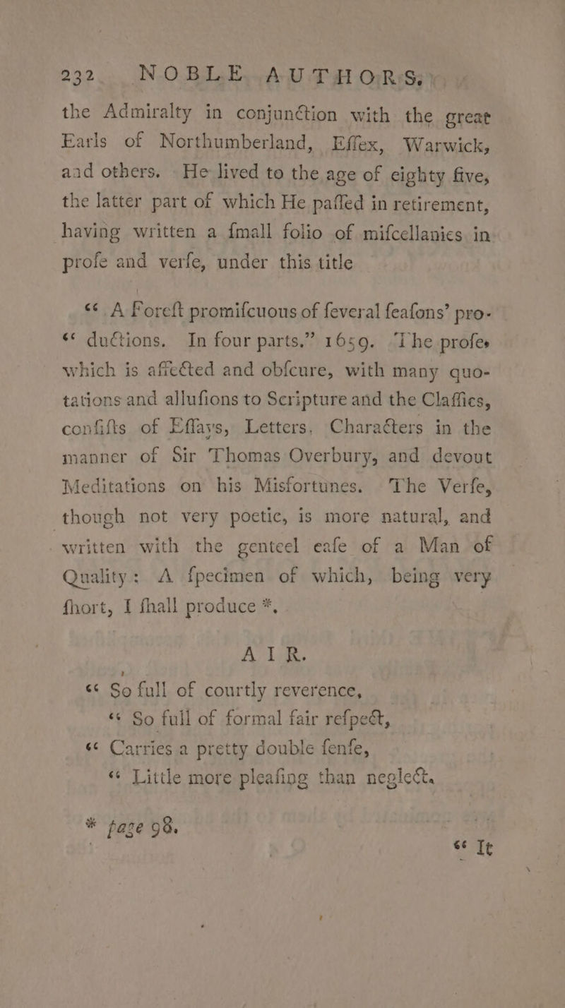 the Admiralty in conjunétion with the great Earls of Northumberland, Effex, Warwick, aad others. _ He lived to the age of eighty five, the latter part of which He paffed in retirement, having written a {mall folio of mifcellanies. in profe and verfe, under this title “&lt;¢ A Poreft promifcuous of feveral feafons’ pro- ? ** ductions. In four parts.” 1659. “The profes which is affeéted and obfcure, with many quo- tations and allufions to Scripture and the Claffies, confifts of Effays, Letters. Charaéters in the manner of Sir Thomas Overbury, and devout Meditations on his Misfortunes. The Verfe, though not very poetic, is more natural, and written with the genteel eafe of a Man of Quality: A fpecimen of which, being very fhort, I fhall produce *, ! AIR. “&lt; So full of courtly reverence, “© So full of formal fair refpe&amp;t, s¢ Carries a pretty double fenfe, *¢ Little more pleafing than neglect. * faze 98. ma f se It