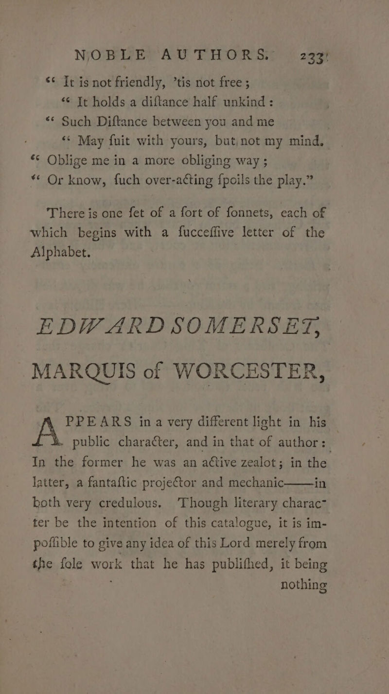 ** Tc is not friendly, ’tis not free ; “© It holds a diftance half unkind : ** Such Diftance between you and me «© May fuit with yours, but,not my mind, “© Oblige me in a more obliging way ; ** Or know, fuch over-a¢ting fpoils the play.” There is one fet of a fort of fonnets, each of which begins with a fucceffive letter of the Alphabet. EDWARD SOMERSET, MARQUIS of WORCESTER, PPE ARS ina very different light in his public character, and in that of author: | In the former he was an active zealot; in the latter, a fantaftic projector and mechanic in koth very credulous. ‘Though literary charac” ter be the intention of this catalogue, it is im- poflible to give any idea of this Lord merely from the fole work that he has publifhed, it being nothing