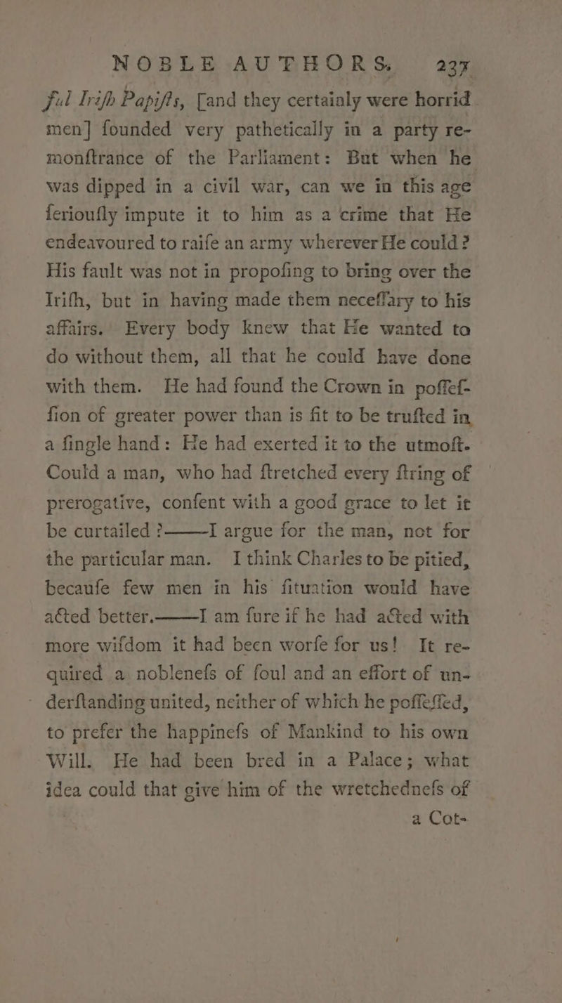 Ful Trip Papifts, [and they certainly were horrid men] founded very pathetically in a party re- monftrance of the Parliament: But when he was dipped in a civil war, can we in this age {erioufly impute it to him as a crime that He endeavoured to raife an army wherever He could ? His fault was not in propofing to bring over the Irifh, but in having made them neceffary to his affairs. Every body knew that Ee wanted ta do without them, all that he conld have done with them. He had found the Crown in poffef- fion of greater power than is fit to be trufted in a fingle hand: He had exerted it to the utmoft. Could a man, who had ftretched every ftring of prerogative, confent with a good grace to let ic be curtailed ? I argue for the man, not for the particular man. I think Charles to be pitied, becaufe few men in his fituation would have acted better. IT am fure if he had a&amp;ted with more wifdom it had been worfe for us! It re- quired a noblenefs of foul and an effort of un- ~ derftanding united, neither of which he poffeffed, to prefer the happinefs of Mankind to his own Will. He had been bred in a Palace; what idea could that give him of the wretchednefs of a Cot-