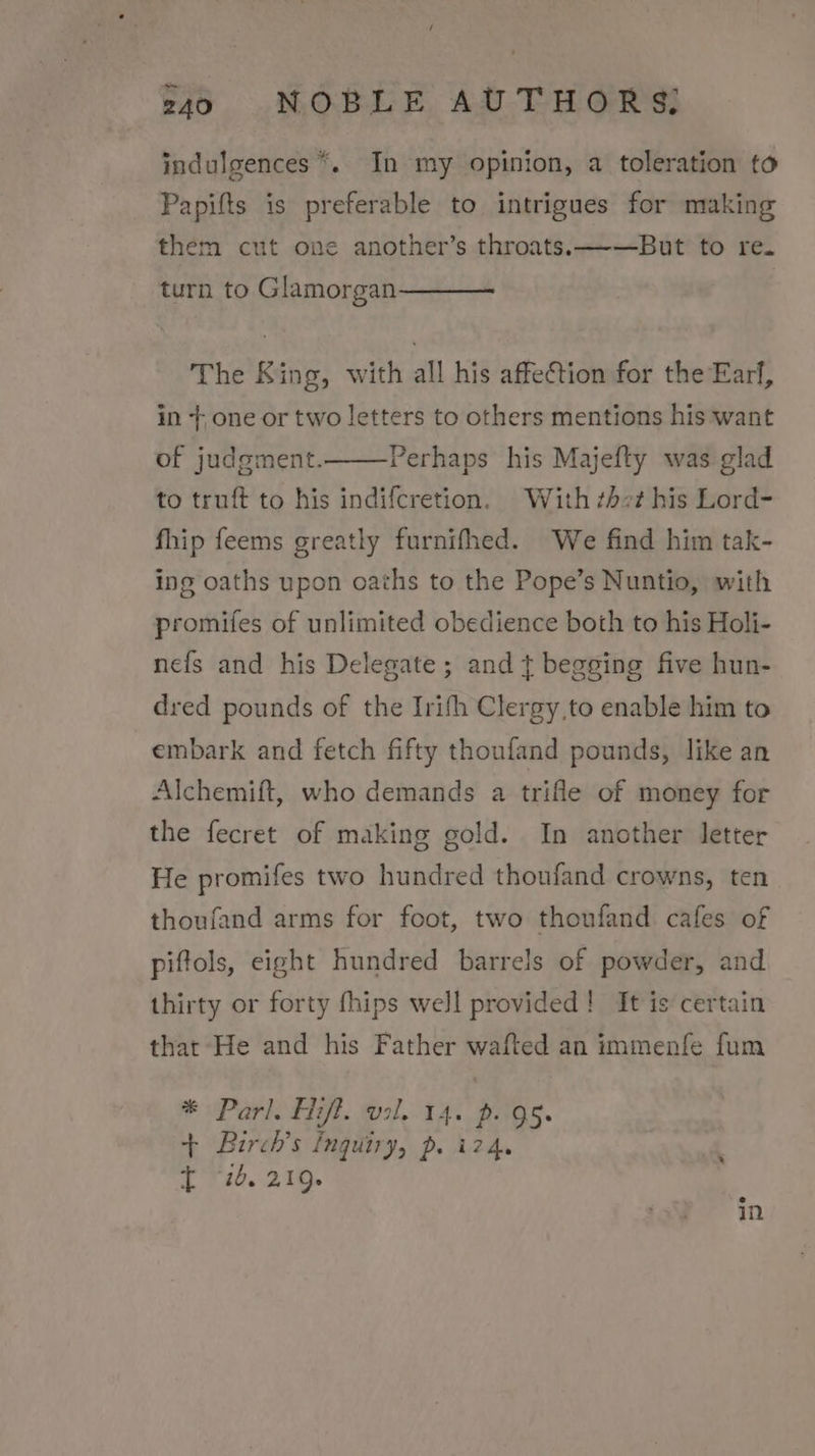 indulgences *.. In my opinion, a toleration to Papifts is preferable to intrigues for making them cut one another’s throats. —-—But to re. turn to Glamorgan The King, with all his affection for the Earl, in +,one or two letters to others mentions his want of judgment. Perhaps his Majefty was glad to truft to his indifcretion. With ¢hct his Lord- fhip feems greatly furnifhed. We find him tak- ing oaths upon oaths to the Pope’s Nuntio, with promifes of unlimited obedience both to his Holi- nefs and his Delegate; and t begging five hun- dred pounds of the Irifh Clergy to enable him to embark and fetch fifty thoufand pounds, like an Alchemift, who demands a trifle of money for the fecret of making gold. In another letter He promifes two hundred thoufand crowns, ten thoufand arms for foot, two thoufand cafes of piftols, eight hundred barrels of powder, and thirty or forty fhips well provided! It is certain that He and his Father wafted an immenfe fum * Parl. iff. val. 14. p. Qs. + Birch’s Inquiry, p. i24. ‘ ft “26. 219.