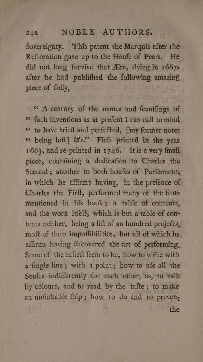 Sovereignty. This patent the Marquis after the Reftoration gave up to the Houfe of Peers. He did not long furvive that AXra, dying in 1667» after he had publifhed the following amazing piece of folly, “* A century of the names and fcantlings of ‘&lt; fuch inventions as at prefent I can call tomind «© to have tried and perfected, [my former notes. “¢ being loft] &amp;c.” Firft printed in the year 1663, and ré-printed in 1746. tis a very fimall piece, containing a dedication to Charles the Second; another to both houfes of Parliament, in which he affirms having, in the prefence of Charles the Firft, performed ‘many ‘of the feats mentioned in his book; a table of ‘contents,. and the work itfelf, which is but a table of con. tents neither, being a lift of an hundred projects, moft of them impoffibilitiés, but all of which he affirms having difcovered ‘the art of performing, Some of the eafieft feem to be, how to write with a fingle line; with a point; how to ufe all the Senfes indifferently for each ‘other, ‘as, to talk’ by colours, and to read by the afte ;- to make an unfinkable fhip ; how to do and to prevent the