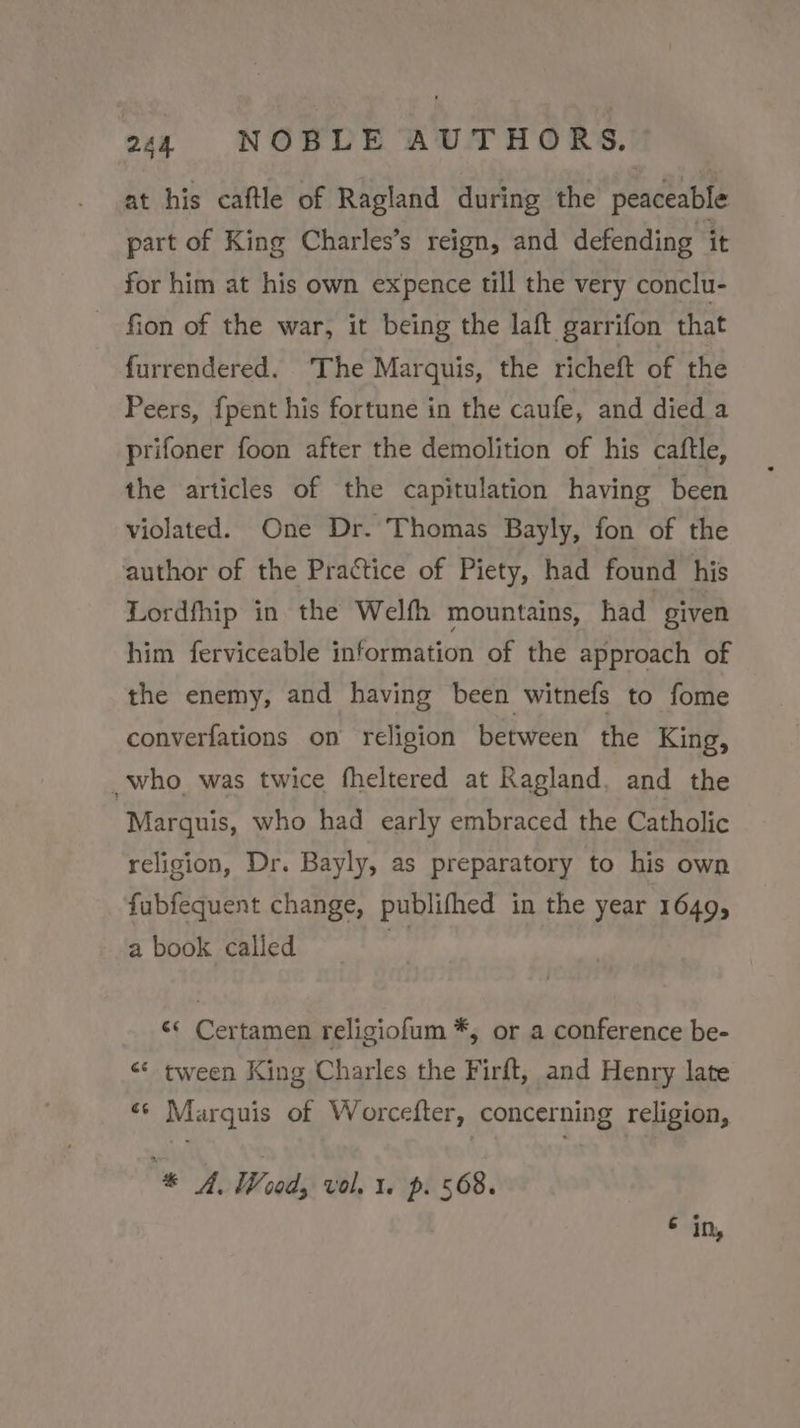 at his caftle of Ragland during the peaceable part of King Charles’s reign, and defending it for him at his own expence till the very conclu- fion of the war, it being the laft garrifon that furrendered. The Marquis, the richeft of the Peers, fpent his fortune in the caufe, and died a prifoner foon after the demolition of his caftle, the articles of the capitulation having been violated. One Dr. Thomas Bayly, fon of the author of the Prattice of Piety, had found his Lordfhip in the Welfh mountains, had given him ferviceable information of the approach of the enemy, and having been witnefs to fome converfations on religion between the King, _ who was twice fheltered at Ragland. and the Marguis, who had early embraced the Catholic religion, Dr. Bayly, as preparatory to his own fubfequent change, publifhed in the year 1649, a book called a «« Certamen religiofum *, or a conference be- &lt;* tween King Charles the Firft, and Henry late «¢ Marquis of Worcefter, concerning religion, “* A. Woods vol, 1. p. 568. € in,