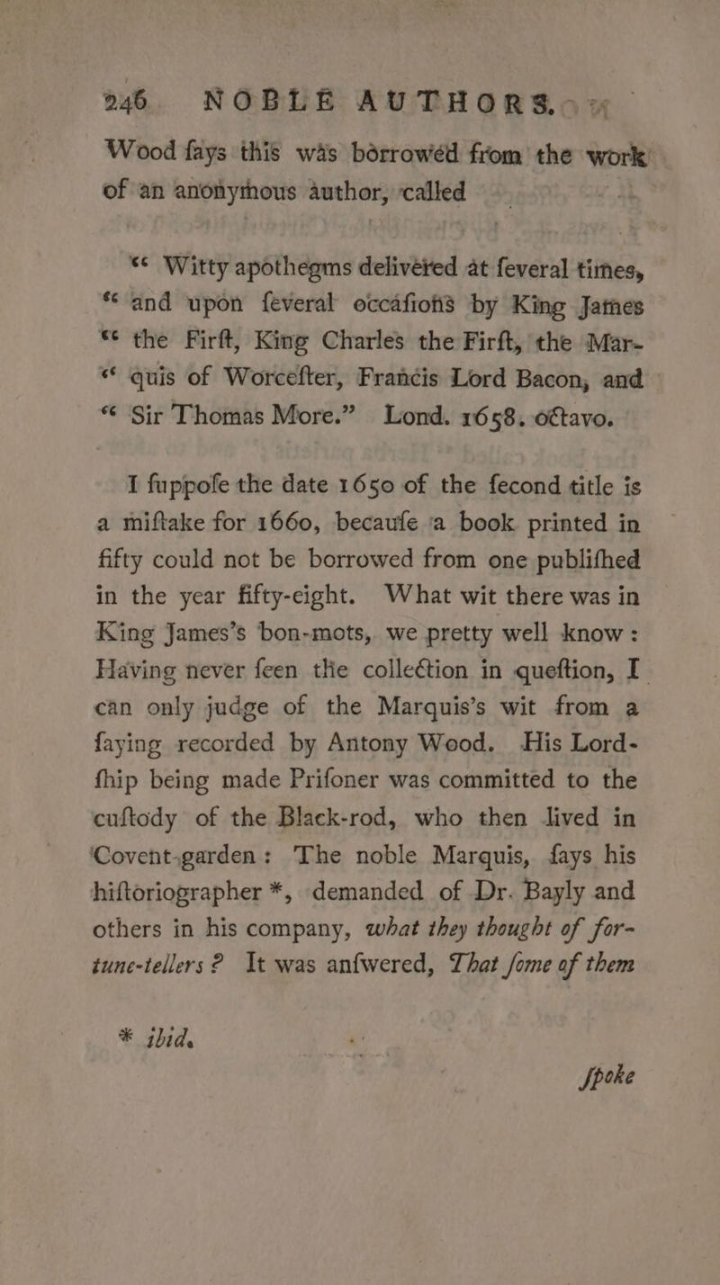 2146 NOBLE AUTHORS.~ =~ Wood fays this wis borrowed from the Work of an anonythous author; called “* Witty apotheams delivered at feveral times, *‘ and upon feveral occafiohs by King James “© the Firft, Kine Charles the Firft, the Mar- ** quis of Worcefter, Francis Lord Bacon, and — * Sir Thomas More.” Lond. 1658. o€tavo. I fuppofe the date 1650 of the fecond title is a miftake for 1660, becaufe a book printed in fifty could not be borrowed from one publifhed in the year fifty-eight. What wit there was in King James’s bon-mots, we pretty well know : Having never feen the colleétion in queftion, I can only judge of the Marquis’s wit from a faying recorded by Antony Wood. His Lord- fhip being made Prifoner was committed to the cuftody of the Black-rod, who then lived in ‘Covent.garden: The noble Marquis, fays his hiftoriographer *, demanded of Dr. Bayly and others in his company, what they thought of for- tune-tellers ? It was anfwered, That fome of them * ibid. Speke